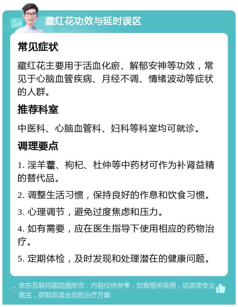 藏红花功效与延时误区 常见症状 藏红花主要用于活血化瘀、解郁安神等功效，常见于心脑血管疾病、月经不调、情绪波动等症状的人群。 推荐科室 中医科、心脑血管科、妇科等科室均可就诊。 调理要点 1. 淫羊藿、枸杞、杜仲等中药材可作为补肾益精的替代品。 2. 调整生活习惯，保持良好的作息和饮食习惯。 3. 心理调节，避免过度焦虑和压力。 4. 如有需要，应在医生指导下使用相应的药物治疗。 5. 定期体检，及时发现和处理潜在的健康问题。