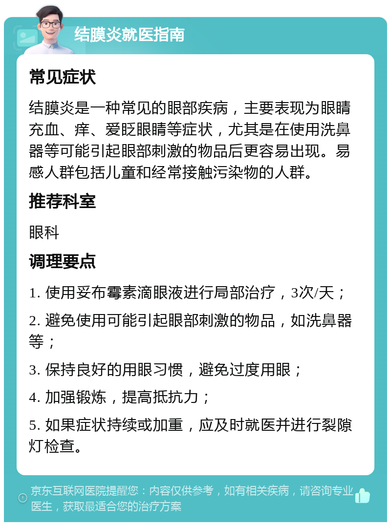 结膜炎就医指南 常见症状 结膜炎是一种常见的眼部疾病，主要表现为眼睛充血、痒、爱眨眼睛等症状，尤其是在使用洗鼻器等可能引起眼部刺激的物品后更容易出现。易感人群包括儿童和经常接触污染物的人群。 推荐科室 眼科 调理要点 1. 使用妥布霉素滴眼液进行局部治疗，3次/天； 2. 避免使用可能引起眼部刺激的物品，如洗鼻器等； 3. 保持良好的用眼习惯，避免过度用眼； 4. 加强锻炼，提高抵抗力； 5. 如果症状持续或加重，应及时就医并进行裂隙灯检查。