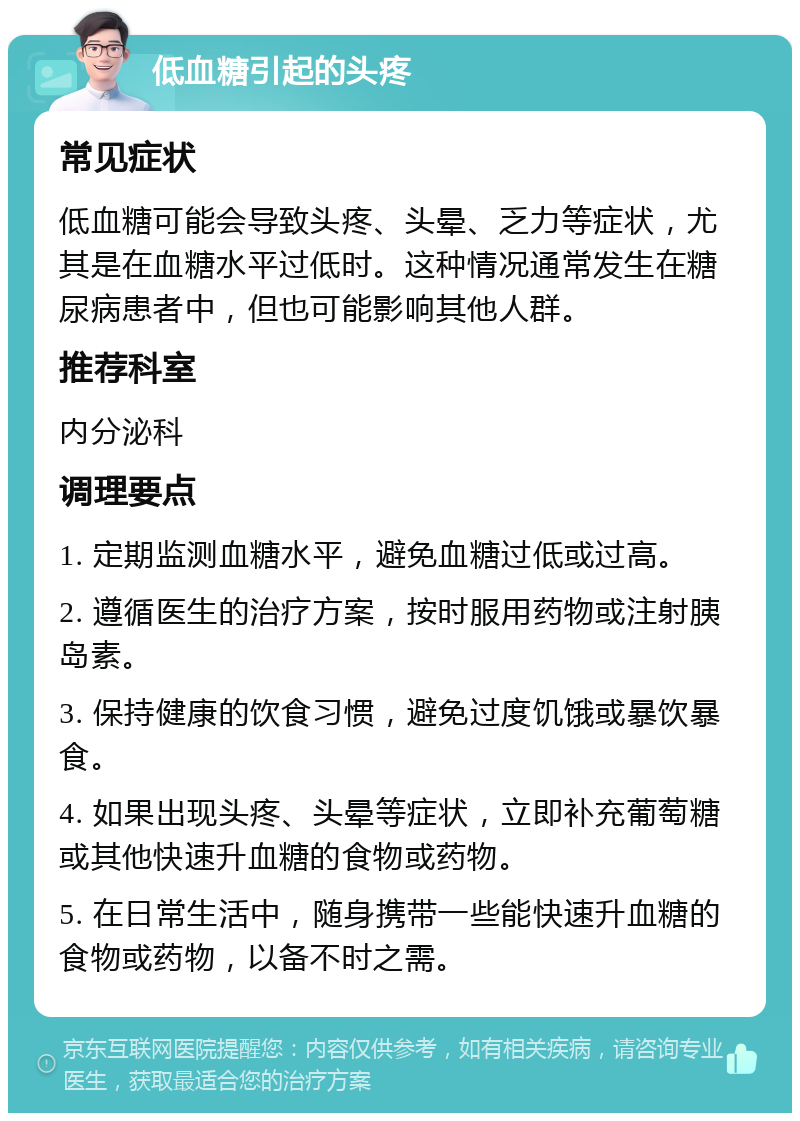 低血糖引起的头疼 常见症状 低血糖可能会导致头疼、头晕、乏力等症状，尤其是在血糖水平过低时。这种情况通常发生在糖尿病患者中，但也可能影响其他人群。 推荐科室 内分泌科 调理要点 1. 定期监测血糖水平，避免血糖过低或过高。 2. 遵循医生的治疗方案，按时服用药物或注射胰岛素。 3. 保持健康的饮食习惯，避免过度饥饿或暴饮暴食。 4. 如果出现头疼、头晕等症状，立即补充葡萄糖或其他快速升血糖的食物或药物。 5. 在日常生活中，随身携带一些能快速升血糖的食物或药物，以备不时之需。