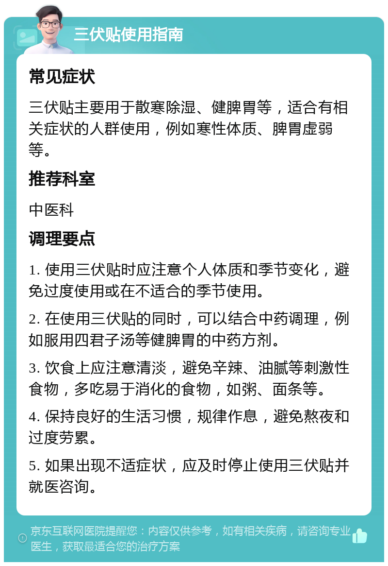 三伏贴使用指南 常见症状 三伏贴主要用于散寒除湿、健脾胃等，适合有相关症状的人群使用，例如寒性体质、脾胃虚弱等。 推荐科室 中医科 调理要点 1. 使用三伏贴时应注意个人体质和季节变化，避免过度使用或在不适合的季节使用。 2. 在使用三伏贴的同时，可以结合中药调理，例如服用四君子汤等健脾胃的中药方剂。 3. 饮食上应注意清淡，避免辛辣、油腻等刺激性食物，多吃易于消化的食物，如粥、面条等。 4. 保持良好的生活习惯，规律作息，避免熬夜和过度劳累。 5. 如果出现不适症状，应及时停止使用三伏贴并就医咨询。