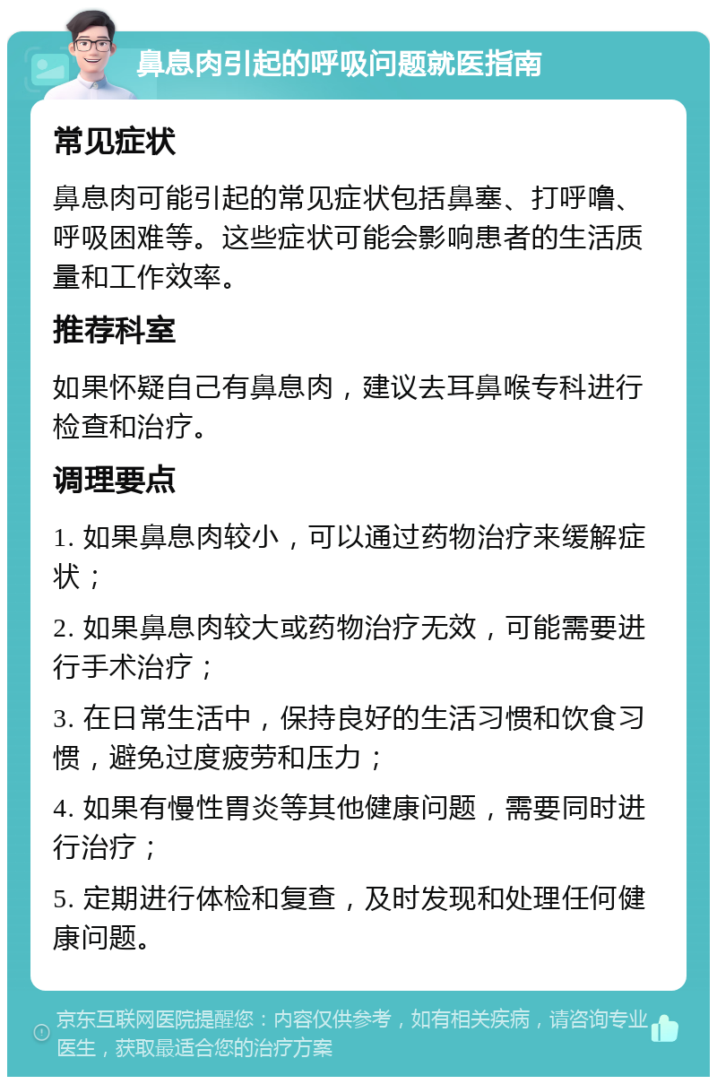 鼻息肉引起的呼吸问题就医指南 常见症状 鼻息肉可能引起的常见症状包括鼻塞、打呼噜、呼吸困难等。这些症状可能会影响患者的生活质量和工作效率。 推荐科室 如果怀疑自己有鼻息肉，建议去耳鼻喉专科进行检查和治疗。 调理要点 1. 如果鼻息肉较小，可以通过药物治疗来缓解症状； 2. 如果鼻息肉较大或药物治疗无效，可能需要进行手术治疗； 3. 在日常生活中，保持良好的生活习惯和饮食习惯，避免过度疲劳和压力； 4. 如果有慢性胃炎等其他健康问题，需要同时进行治疗； 5. 定期进行体检和复查，及时发现和处理任何健康问题。