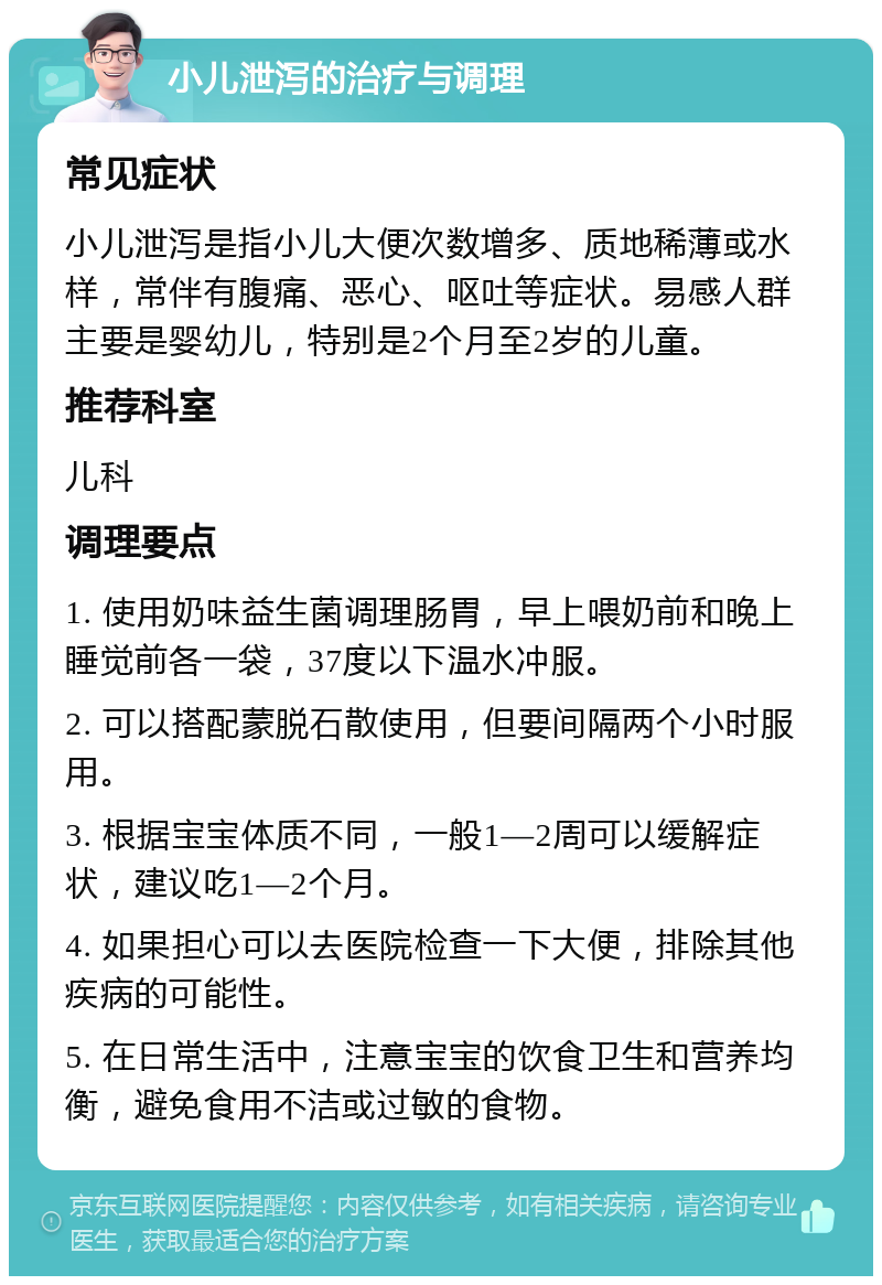 小儿泄泻的治疗与调理 常见症状 小儿泄泻是指小儿大便次数增多、质地稀薄或水样，常伴有腹痛、恶心、呕吐等症状。易感人群主要是婴幼儿，特别是2个月至2岁的儿童。 推荐科室 儿科 调理要点 1. 使用奶味益生菌调理肠胃，早上喂奶前和晚上睡觉前各一袋，37度以下温水冲服。 2. 可以搭配蒙脱石散使用，但要间隔两个小时服用。 3. 根据宝宝体质不同，一般1—2周可以缓解症状，建议吃1—2个月。 4. 如果担心可以去医院检查一下大便，排除其他疾病的可能性。 5. 在日常生活中，注意宝宝的饮食卫生和营养均衡，避免食用不洁或过敏的食物。