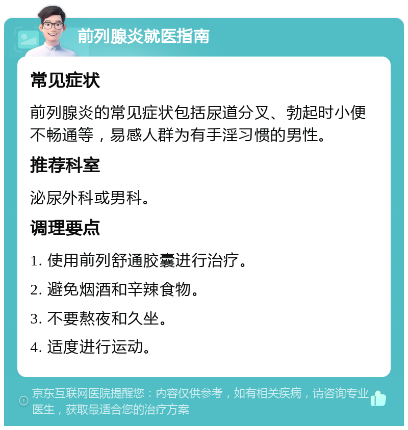 前列腺炎就医指南 常见症状 前列腺炎的常见症状包括尿道分叉、勃起时小便不畅通等，易感人群为有手淫习惯的男性。 推荐科室 泌尿外科或男科。 调理要点 1. 使用前列舒通胶囊进行治疗。 2. 避免烟酒和辛辣食物。 3. 不要熬夜和久坐。 4. 适度进行运动。