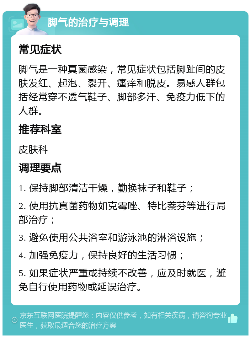 脚气的治疗与调理 常见症状 脚气是一种真菌感染，常见症状包括脚趾间的皮肤发红、起泡、裂开、瘙痒和脱皮。易感人群包括经常穿不透气鞋子、脚部多汗、免疫力低下的人群。 推荐科室 皮肤科 调理要点 1. 保持脚部清洁干燥，勤换袜子和鞋子； 2. 使用抗真菌药物如克霉唑、特比萘芬等进行局部治疗； 3. 避免使用公共浴室和游泳池的淋浴设施； 4. 加强免疫力，保持良好的生活习惯； 5. 如果症状严重或持续不改善，应及时就医，避免自行使用药物或延误治疗。