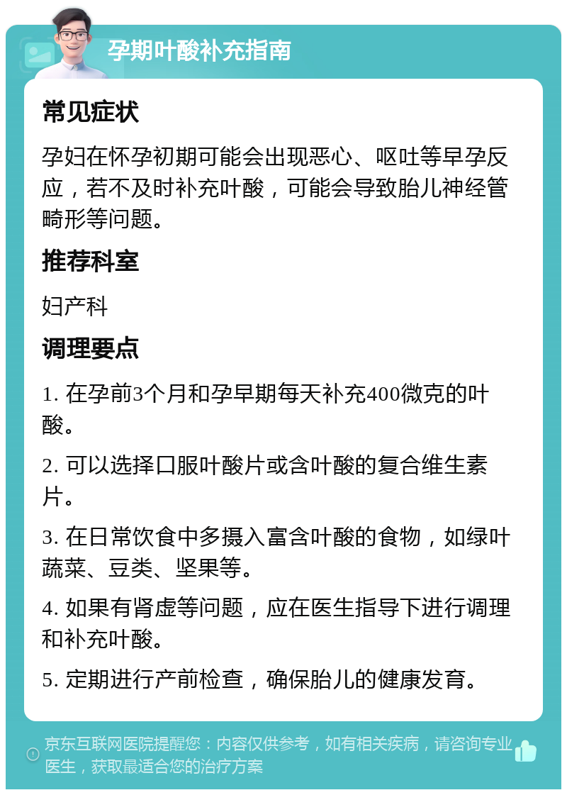 孕期叶酸补充指南 常见症状 孕妇在怀孕初期可能会出现恶心、呕吐等早孕反应，若不及时补充叶酸，可能会导致胎儿神经管畸形等问题。 推荐科室 妇产科 调理要点 1. 在孕前3个月和孕早期每天补充400微克的叶酸。 2. 可以选择口服叶酸片或含叶酸的复合维生素片。 3. 在日常饮食中多摄入富含叶酸的食物，如绿叶蔬菜、豆类、坚果等。 4. 如果有肾虚等问题，应在医生指导下进行调理和补充叶酸。 5. 定期进行产前检查，确保胎儿的健康发育。