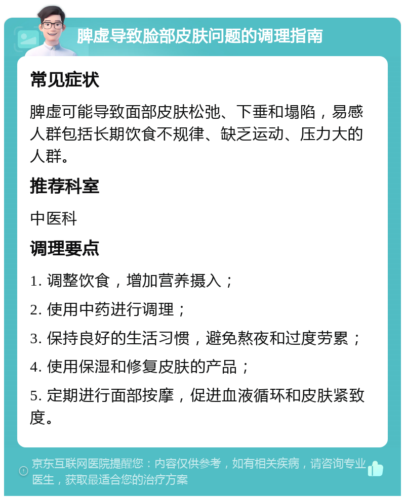 脾虚导致脸部皮肤问题的调理指南 常见症状 脾虚可能导致面部皮肤松弛、下垂和塌陷，易感人群包括长期饮食不规律、缺乏运动、压力大的人群。 推荐科室 中医科 调理要点 1. 调整饮食，增加营养摄入； 2. 使用中药进行调理； 3. 保持良好的生活习惯，避免熬夜和过度劳累； 4. 使用保湿和修复皮肤的产品； 5. 定期进行面部按摩，促进血液循环和皮肤紧致度。