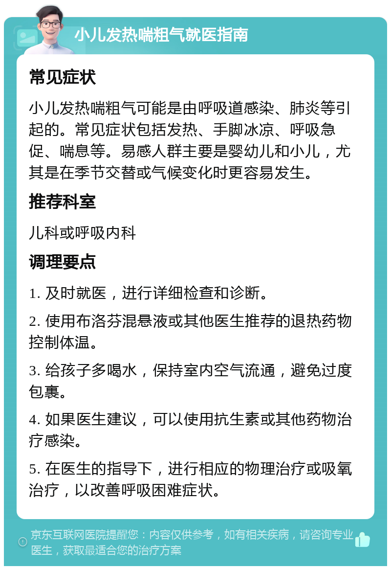 小儿发热喘粗气就医指南 常见症状 小儿发热喘粗气可能是由呼吸道感染、肺炎等引起的。常见症状包括发热、手脚冰凉、呼吸急促、喘息等。易感人群主要是婴幼儿和小儿，尤其是在季节交替或气候变化时更容易发生。 推荐科室 儿科或呼吸内科 调理要点 1. 及时就医，进行详细检查和诊断。 2. 使用布洛芬混悬液或其他医生推荐的退热药物控制体温。 3. 给孩子多喝水，保持室内空气流通，避免过度包裹。 4. 如果医生建议，可以使用抗生素或其他药物治疗感染。 5. 在医生的指导下，进行相应的物理治疗或吸氧治疗，以改善呼吸困难症状。