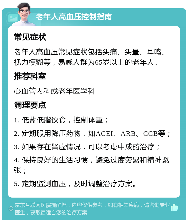 老年人高血压控制指南 常见症状 老年人高血压常见症状包括头痛、头晕、耳鸣、视力模糊等，易感人群为65岁以上的老年人。 推荐科室 心血管内科或老年医学科 调理要点 1. 低盐低脂饮食，控制体重； 2. 定期服用降压药物，如ACEI、ARB、CCB等； 3. 如果存在肾虚情况，可以考虑中成药治疗； 4. 保持良好的生活习惯，避免过度劳累和精神紧张； 5. 定期监测血压，及时调整治疗方案。