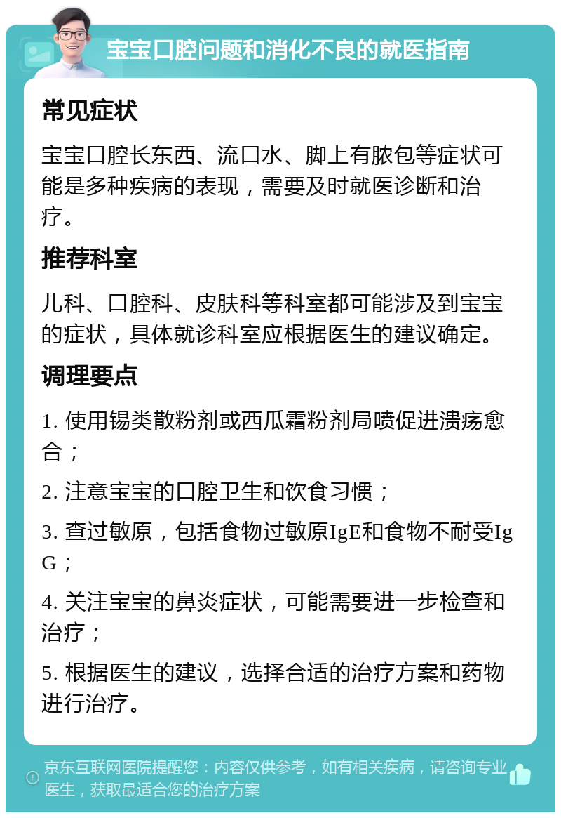 宝宝口腔问题和消化不良的就医指南 常见症状 宝宝口腔长东西、流口水、脚上有脓包等症状可能是多种疾病的表现，需要及时就医诊断和治疗。 推荐科室 儿科、口腔科、皮肤科等科室都可能涉及到宝宝的症状，具体就诊科室应根据医生的建议确定。 调理要点 1. 使用锡类散粉剂或西瓜霜粉剂局喷促进溃疡愈合； 2. 注意宝宝的口腔卫生和饮食习惯； 3. 查过敏原，包括食物过敏原IgE和食物不耐受IgG； 4. 关注宝宝的鼻炎症状，可能需要进一步检查和治疗； 5. 根据医生的建议，选择合适的治疗方案和药物进行治疗。