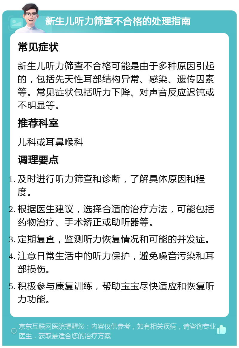 新生儿听力筛查不合格的处理指南 常见症状 新生儿听力筛查不合格可能是由于多种原因引起的，包括先天性耳部结构异常、感染、遗传因素等。常见症状包括听力下降、对声音反应迟钝或不明显等。 推荐科室 儿科或耳鼻喉科 调理要点 及时进行听力筛查和诊断，了解具体原因和程度。 根据医生建议，选择合适的治疗方法，可能包括药物治疗、手术矫正或助听器等。 定期复查，监测听力恢复情况和可能的并发症。 注意日常生活中的听力保护，避免噪音污染和耳部损伤。 积极参与康复训练，帮助宝宝尽快适应和恢复听力功能。