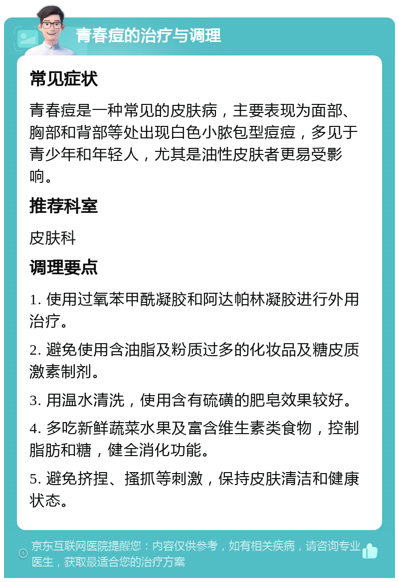 青春痘的治疗与调理 常见症状 青春痘是一种常见的皮肤病，主要表现为面部、胸部和背部等处出现白色小脓包型痘痘，多见于青少年和年轻人，尤其是油性皮肤者更易受影响。 推荐科室 皮肤科 调理要点 1. 使用过氧苯甲酰凝胶和阿达帕林凝胶进行外用治疗。 2. 避免使用含油脂及粉质过多的化妆品及糖皮质激素制剂。 3. 用温水清洗，使用含有硫磺的肥皂效果较好。 4. 多吃新鲜蔬菜水果及富含维生素类食物，控制脂肪和糖，健全消化功能。 5. 避免挤捏、搔抓等刺激，保持皮肤清洁和健康状态。