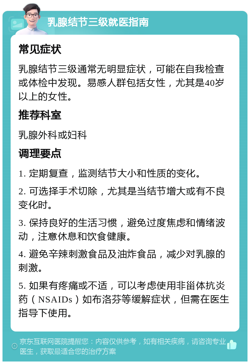 乳腺结节三级就医指南 常见症状 乳腺结节三级通常无明显症状，可能在自我检查或体检中发现。易感人群包括女性，尤其是40岁以上的女性。 推荐科室 乳腺外科或妇科 调理要点 1. 定期复查，监测结节大小和性质的变化。 2. 可选择手术切除，尤其是当结节增大或有不良变化时。 3. 保持良好的生活习惯，避免过度焦虑和情绪波动，注意休息和饮食健康。 4. 避免辛辣刺激食品及油炸食品，减少对乳腺的刺激。 5. 如果有疼痛或不适，可以考虑使用非甾体抗炎药（NSAIDs）如布洛芬等缓解症状，但需在医生指导下使用。