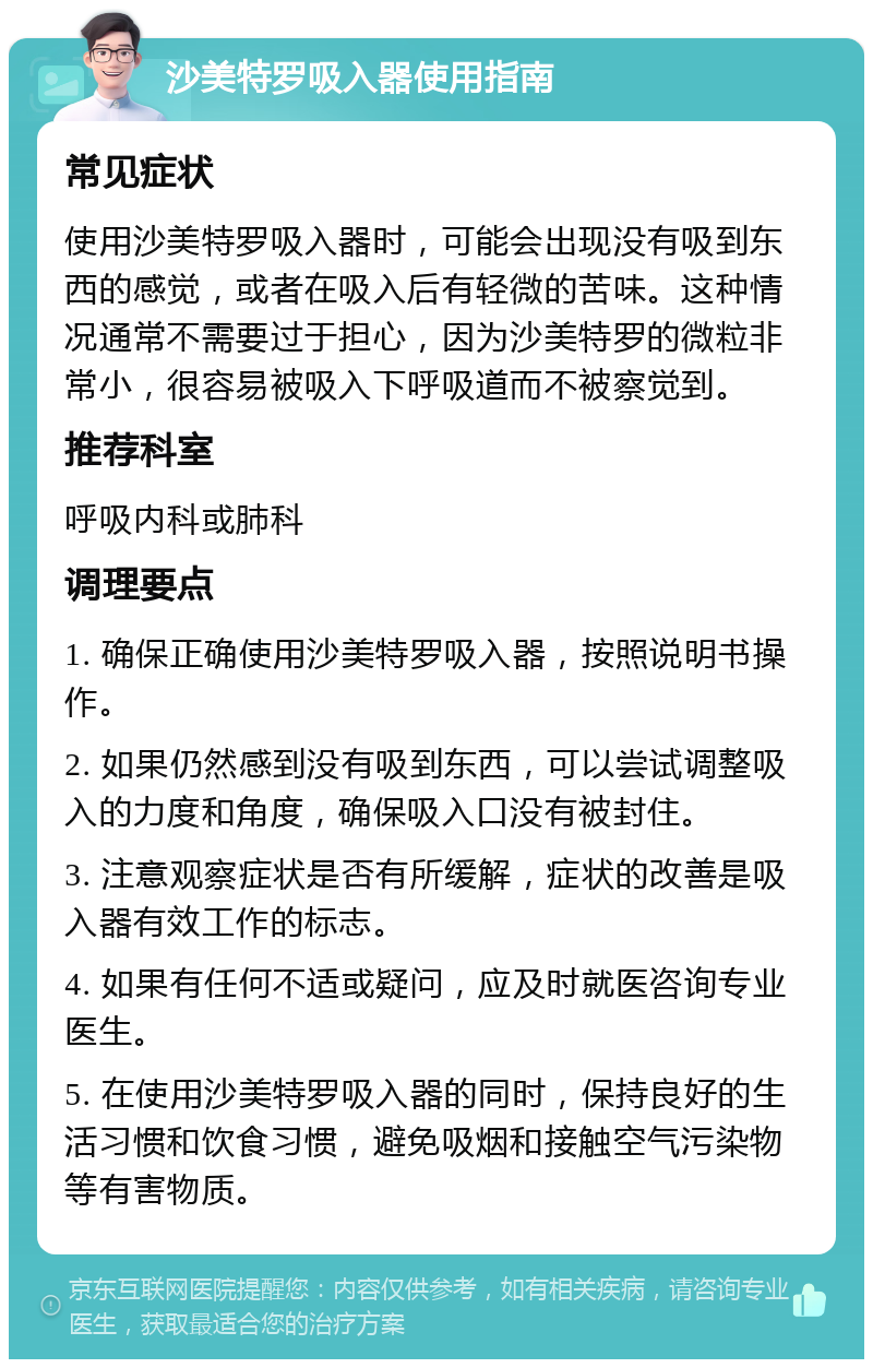 沙美特罗吸入器使用指南 常见症状 使用沙美特罗吸入器时，可能会出现没有吸到东西的感觉，或者在吸入后有轻微的苦味。这种情况通常不需要过于担心，因为沙美特罗的微粒非常小，很容易被吸入下呼吸道而不被察觉到。 推荐科室 呼吸内科或肺科 调理要点 1. 确保正确使用沙美特罗吸入器，按照说明书操作。 2. 如果仍然感到没有吸到东西，可以尝试调整吸入的力度和角度，确保吸入口没有被封住。 3. 注意观察症状是否有所缓解，症状的改善是吸入器有效工作的标志。 4. 如果有任何不适或疑问，应及时就医咨询专业医生。 5. 在使用沙美特罗吸入器的同时，保持良好的生活习惯和饮食习惯，避免吸烟和接触空气污染物等有害物质。