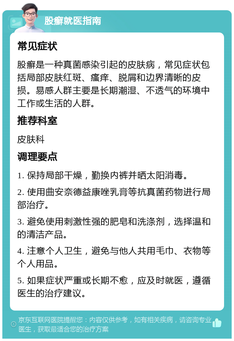 股癣就医指南 常见症状 股癣是一种真菌感染引起的皮肤病，常见症状包括局部皮肤红斑、瘙痒、脱屑和边界清晰的皮损。易感人群主要是长期潮湿、不透气的环境中工作或生活的人群。 推荐科室 皮肤科 调理要点 1. 保持局部干燥，勤换内裤并晒太阳消毒。 2. 使用曲安奈德益康唑乳膏等抗真菌药物进行局部治疗。 3. 避免使用刺激性强的肥皂和洗涤剂，选择温和的清洁产品。 4. 注意个人卫生，避免与他人共用毛巾、衣物等个人用品。 5. 如果症状严重或长期不愈，应及时就医，遵循医生的治疗建议。