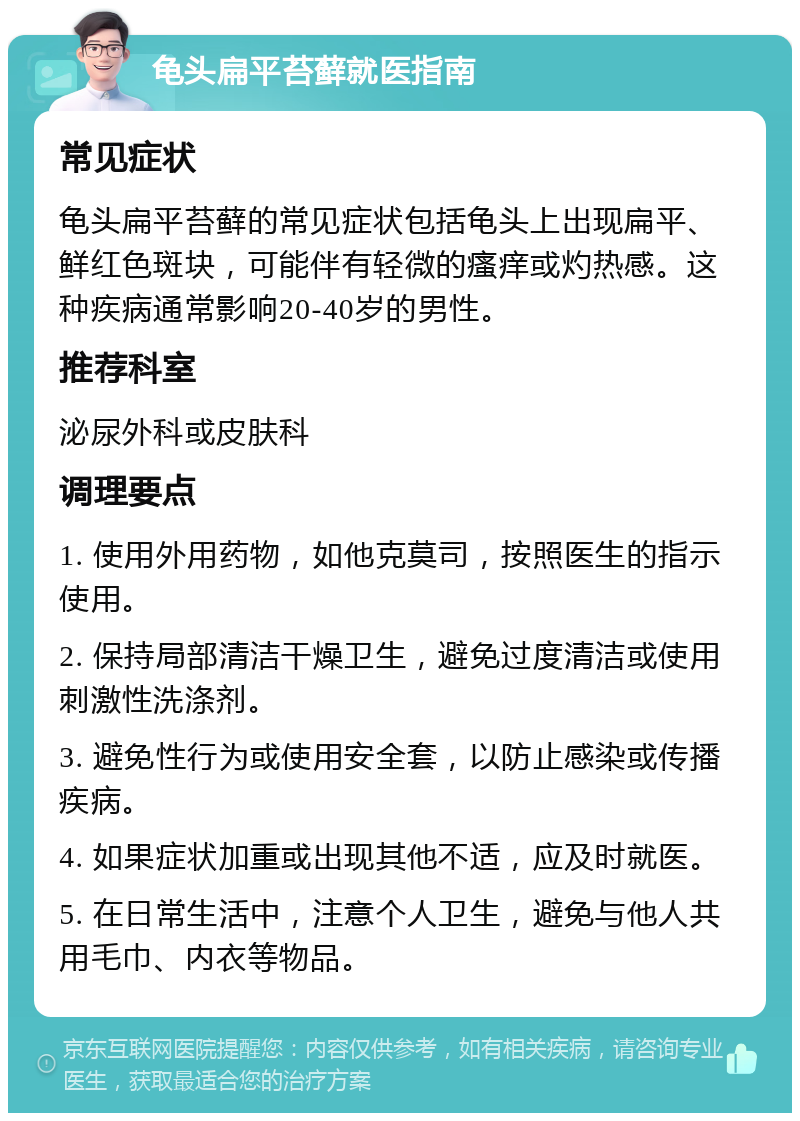 龟头扁平苔藓就医指南 常见症状 龟头扁平苔藓的常见症状包括龟头上出现扁平、鲜红色斑块，可能伴有轻微的瘙痒或灼热感。这种疾病通常影响20-40岁的男性。 推荐科室 泌尿外科或皮肤科 调理要点 1. 使用外用药物，如他克莫司，按照医生的指示使用。 2. 保持局部清洁干燥卫生，避免过度清洁或使用刺激性洗涤剂。 3. 避免性行为或使用安全套，以防止感染或传播疾病。 4. 如果症状加重或出现其他不适，应及时就医。 5. 在日常生活中，注意个人卫生，避免与他人共用毛巾、内衣等物品。