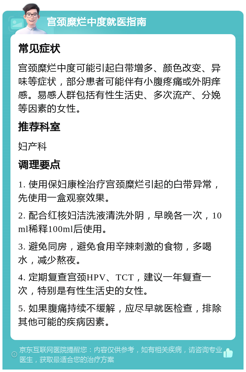 宫颈糜烂中度就医指南 常见症状 宫颈糜烂中度可能引起白带增多、颜色改变、异味等症状，部分患者可能伴有小腹疼痛或外阴痒感。易感人群包括有性生活史、多次流产、分娩等因素的女性。 推荐科室 妇产科 调理要点 1. 使用保妇康栓治疗宫颈糜烂引起的白带异常，先使用一盒观察效果。 2. 配合红核妇洁洗液清洗外阴，早晚各一次，10ml稀释100ml后使用。 3. 避免同房，避免食用辛辣刺激的食物，多喝水，减少熬夜。 4. 定期复查宫颈HPV、TCT，建议一年复查一次，特别是有性生活史的女性。 5. 如果腹痛持续不缓解，应尽早就医检查，排除其他可能的疾病因素。