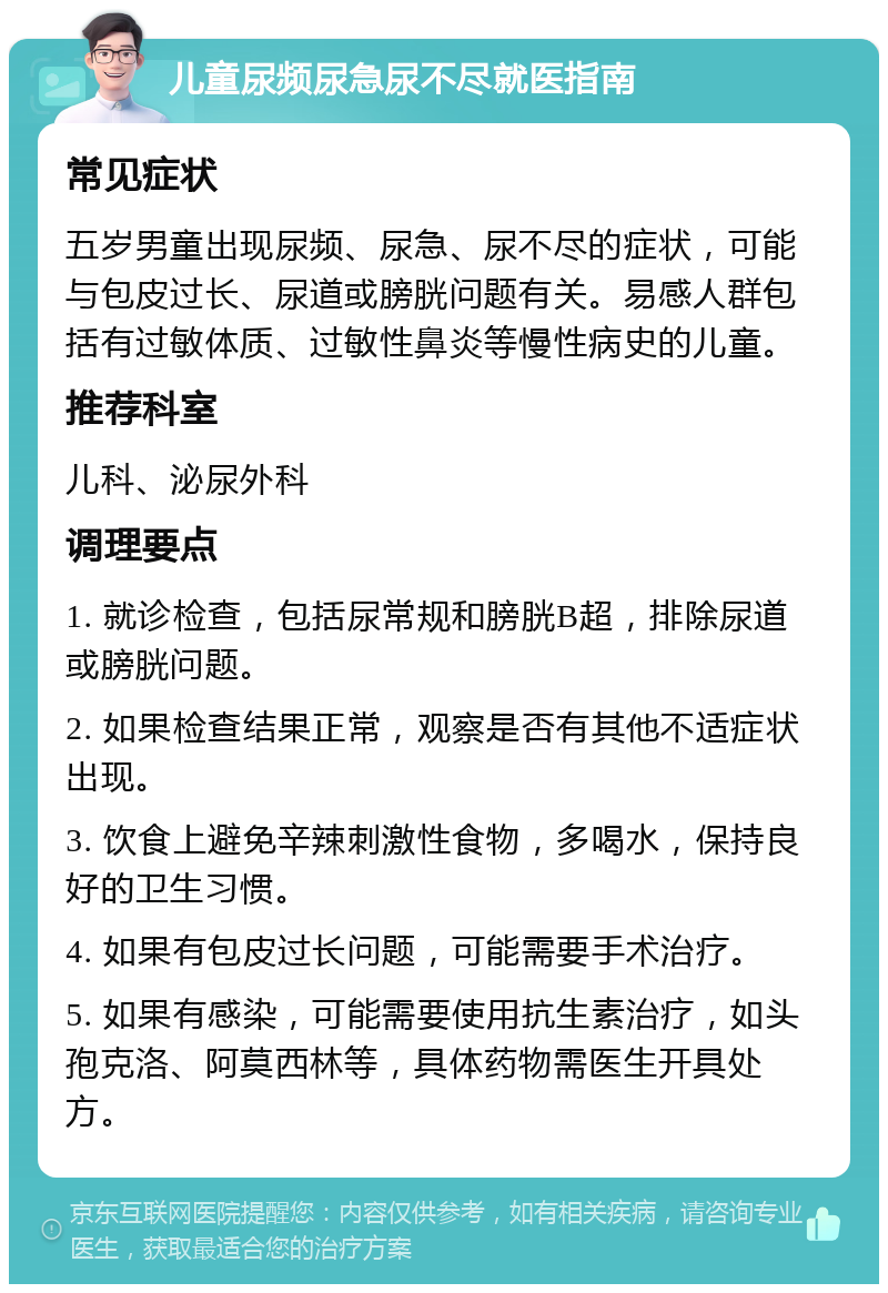 儿童尿频尿急尿不尽就医指南 常见症状 五岁男童出现尿频、尿急、尿不尽的症状，可能与包皮过长、尿道或膀胱问题有关。易感人群包括有过敏体质、过敏性鼻炎等慢性病史的儿童。 推荐科室 儿科、泌尿外科 调理要点 1. 就诊检查，包括尿常规和膀胱B超，排除尿道或膀胱问题。 2. 如果检查结果正常，观察是否有其他不适症状出现。 3. 饮食上避免辛辣刺激性食物，多喝水，保持良好的卫生习惯。 4. 如果有包皮过长问题，可能需要手术治疗。 5. 如果有感染，可能需要使用抗生素治疗，如头孢克洛、阿莫西林等，具体药物需医生开具处方。