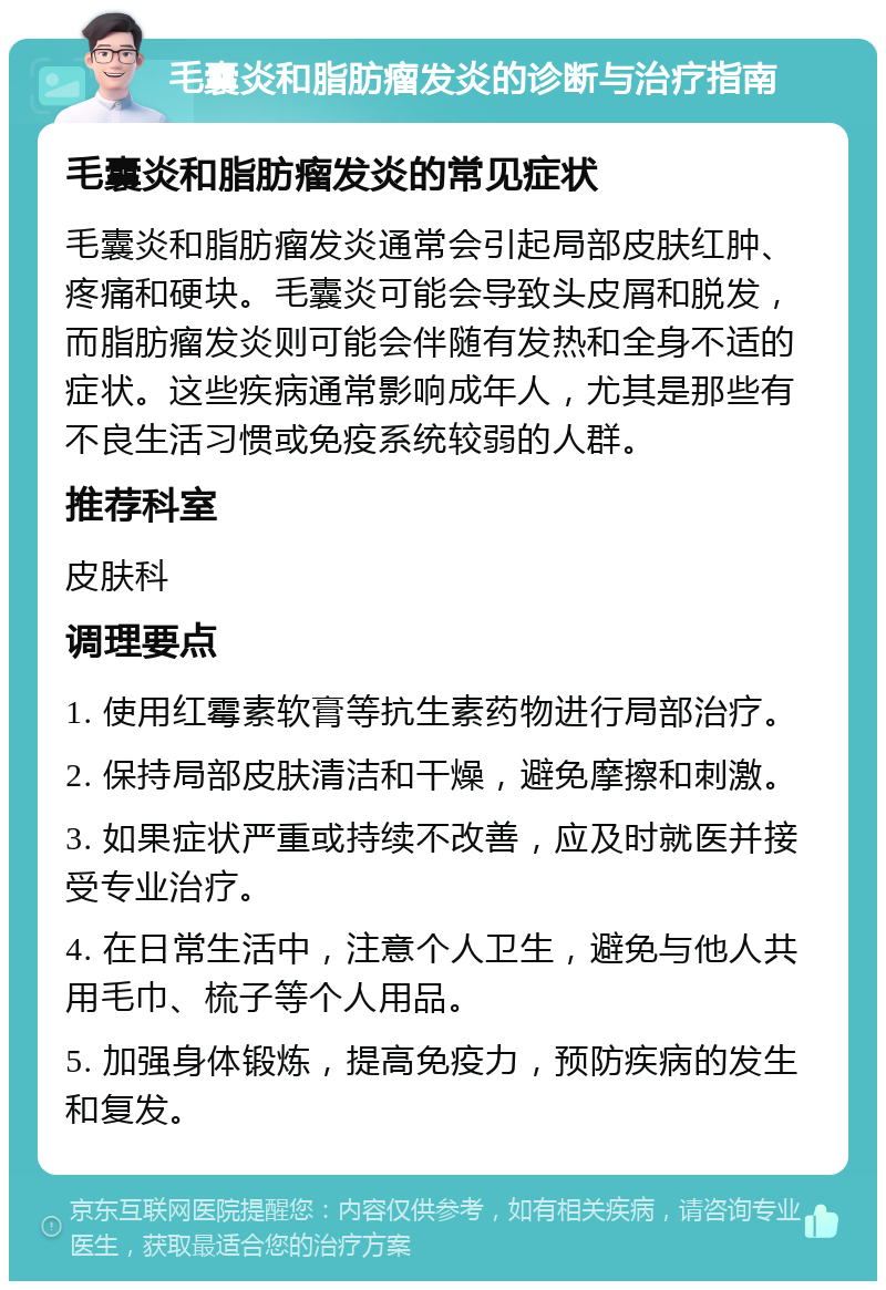 毛囊炎和脂肪瘤发炎的诊断与治疗指南 毛囊炎和脂肪瘤发炎的常见症状 毛囊炎和脂肪瘤发炎通常会引起局部皮肤红肿、疼痛和硬块。毛囊炎可能会导致头皮屑和脱发，而脂肪瘤发炎则可能会伴随有发热和全身不适的症状。这些疾病通常影响成年人，尤其是那些有不良生活习惯或免疫系统较弱的人群。 推荐科室 皮肤科 调理要点 1. 使用红霉素软膏等抗生素药物进行局部治疗。 2. 保持局部皮肤清洁和干燥，避免摩擦和刺激。 3. 如果症状严重或持续不改善，应及时就医并接受专业治疗。 4. 在日常生活中，注意个人卫生，避免与他人共用毛巾、梳子等个人用品。 5. 加强身体锻炼，提高免疫力，预防疾病的发生和复发。