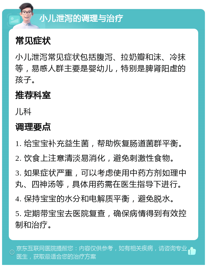 小儿泄泻的调理与治疗 常见症状 小儿泄泻常见症状包括腹泻、拉奶瓣和沫、冷抹等，易感人群主要是婴幼儿，特别是脾肾阳虚的孩子。 推荐科室 儿科 调理要点 1. 给宝宝补充益生菌，帮助恢复肠道菌群平衡。 2. 饮食上注意清淡易消化，避免刺激性食物。 3. 如果症状严重，可以考虑使用中药方剂如理中丸、四神汤等，具体用药需在医生指导下进行。 4. 保持宝宝的水分和电解质平衡，避免脱水。 5. 定期带宝宝去医院复查，确保病情得到有效控制和治疗。