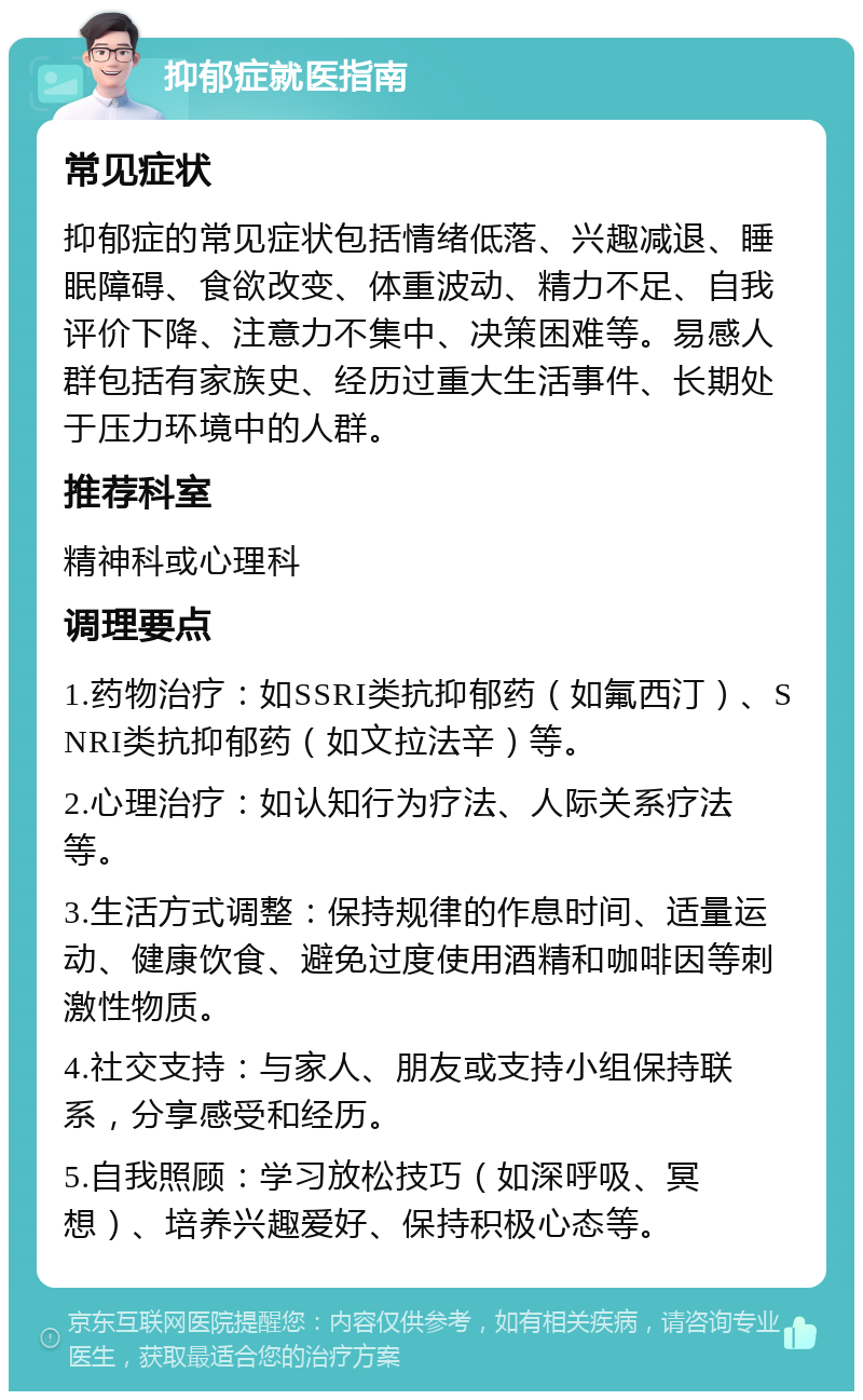 抑郁症就医指南 常见症状 抑郁症的常见症状包括情绪低落、兴趣减退、睡眠障碍、食欲改变、体重波动、精力不足、自我评价下降、注意力不集中、决策困难等。易感人群包括有家族史、经历过重大生活事件、长期处于压力环境中的人群。 推荐科室 精神科或心理科 调理要点 1.药物治疗：如SSRI类抗抑郁药（如氟西汀）、SNRI类抗抑郁药（如文拉法辛）等。 2.心理治疗：如认知行为疗法、人际关系疗法等。 3.生活方式调整：保持规律的作息时间、适量运动、健康饮食、避免过度使用酒精和咖啡因等刺激性物质。 4.社交支持：与家人、朋友或支持小组保持联系，分享感受和经历。 5.自我照顾：学习放松技巧（如深呼吸、冥想）、培养兴趣爱好、保持积极心态等。