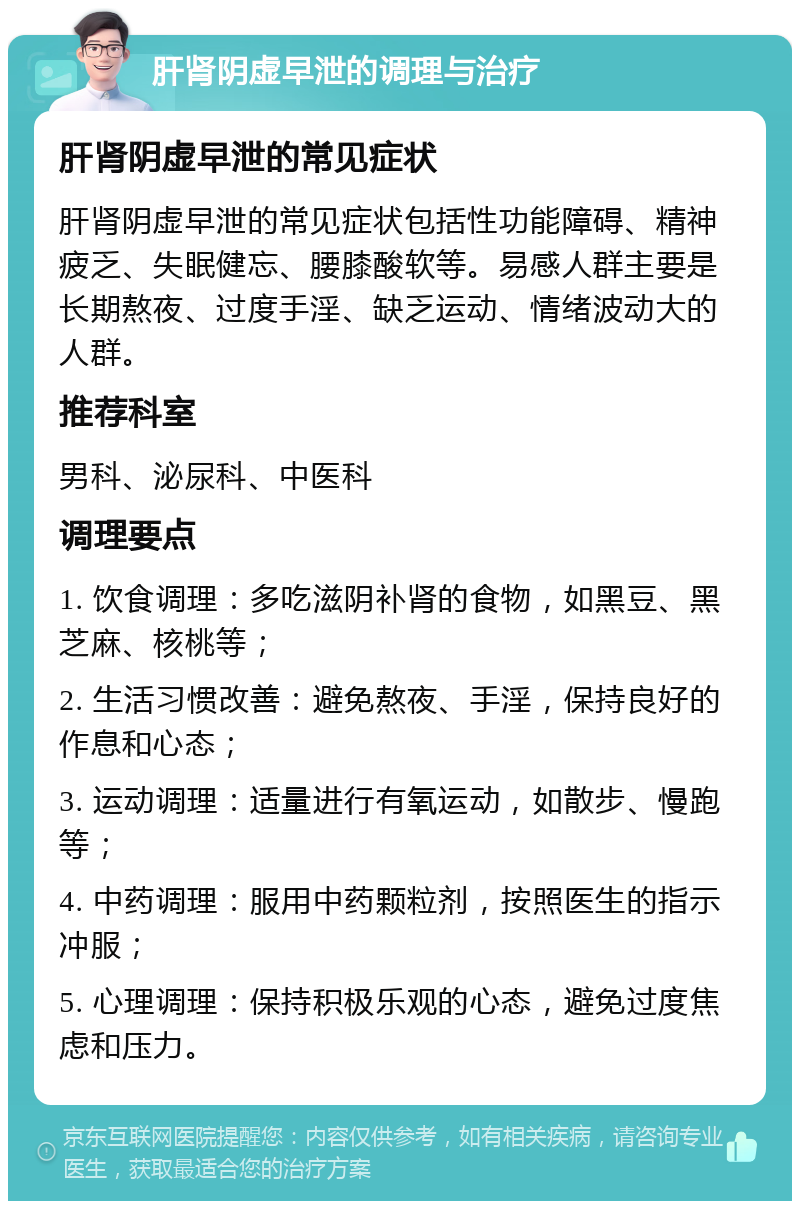 肝肾阴虚早泄的调理与治疗 肝肾阴虚早泄的常见症状 肝肾阴虚早泄的常见症状包括性功能障碍、精神疲乏、失眠健忘、腰膝酸软等。易感人群主要是长期熬夜、过度手淫、缺乏运动、情绪波动大的人群。 推荐科室 男科、泌尿科、中医科 调理要点 1. 饮食调理：多吃滋阴补肾的食物，如黑豆、黑芝麻、核桃等； 2. 生活习惯改善：避免熬夜、手淫，保持良好的作息和心态； 3. 运动调理：适量进行有氧运动，如散步、慢跑等； 4. 中药调理：服用中药颗粒剂，按照医生的指示冲服； 5. 心理调理：保持积极乐观的心态，避免过度焦虑和压力。