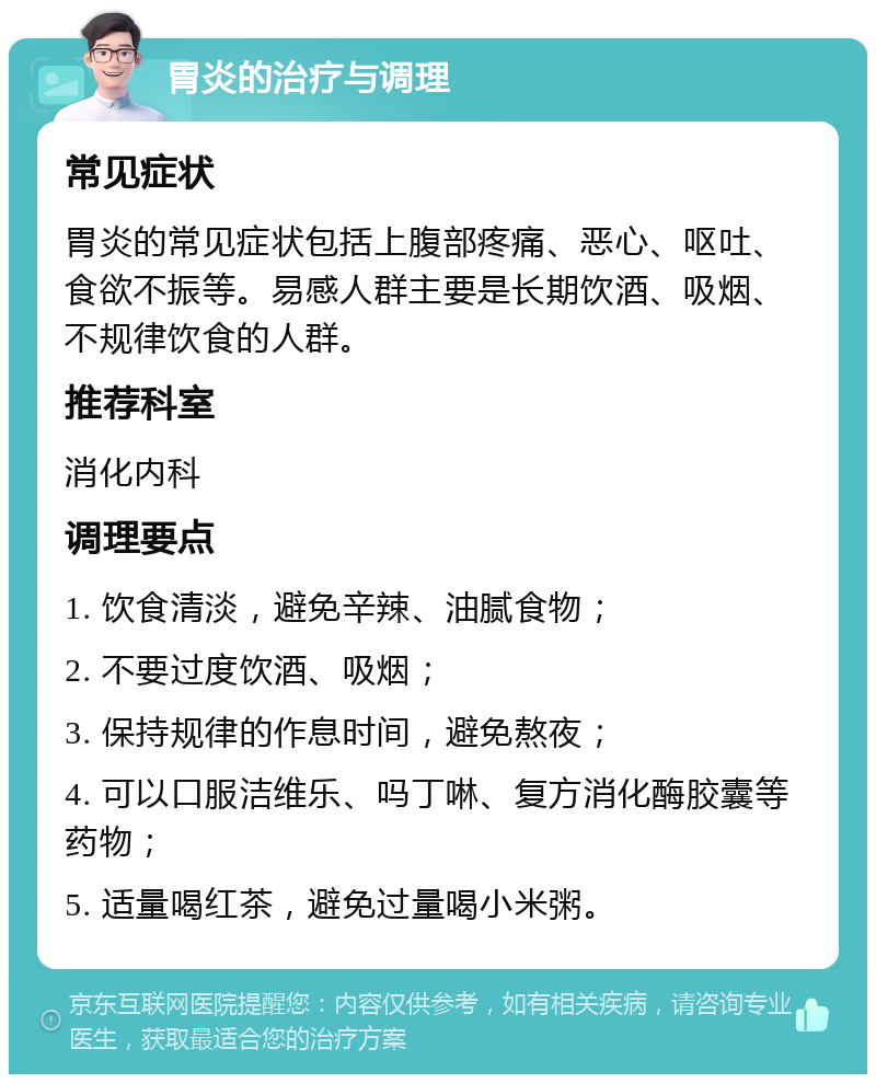 胃炎的治疗与调理 常见症状 胃炎的常见症状包括上腹部疼痛、恶心、呕吐、食欲不振等。易感人群主要是长期饮酒、吸烟、不规律饮食的人群。 推荐科室 消化内科 调理要点 1. 饮食清淡，避免辛辣、油腻食物； 2. 不要过度饮酒、吸烟； 3. 保持规律的作息时间，避免熬夜； 4. 可以口服洁维乐、吗丁啉、复方消化酶胶囊等药物； 5. 适量喝红茶，避免过量喝小米粥。