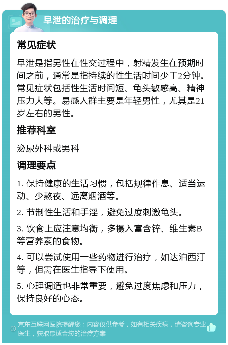 早泄的治疗与调理 常见症状 早泄是指男性在性交过程中，射精发生在预期时间之前，通常是指持续的性生活时间少于2分钟。常见症状包括性生活时间短、龟头敏感高、精神压力大等。易感人群主要是年轻男性，尤其是21岁左右的男性。 推荐科室 泌尿外科或男科 调理要点 1. 保持健康的生活习惯，包括规律作息、适当运动、少熬夜、远离烟酒等。 2. 节制性生活和手淫，避免过度刺激龟头。 3. 饮食上应注意均衡，多摄入富含锌、维生素B等营养素的食物。 4. 可以尝试使用一些药物进行治疗，如达泊西汀等，但需在医生指导下使用。 5. 心理调适也非常重要，避免过度焦虑和压力，保持良好的心态。