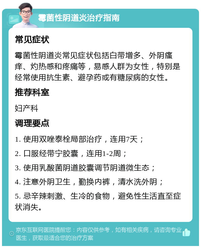 霉菌性阴道炎治疗指南 常见症状 霉菌性阴道炎常见症状包括白带增多、外阴瘙痒、灼热感和疼痛等，易感人群为女性，特别是经常使用抗生素、避孕药或有糖尿病的女性。 推荐科室 妇产科 调理要点 1. 使用双唑泰栓局部治疗，连用7天； 2. 口服经带宁胶囊，连用1-2周； 3. 使用乳酸菌阴道胶囊调节阴道微生态； 4. 注意外阴卫生，勤换内裤，清水洗外阴； 5. 忌辛辣刺激、生冷的食物，避免性生活直至症状消失。