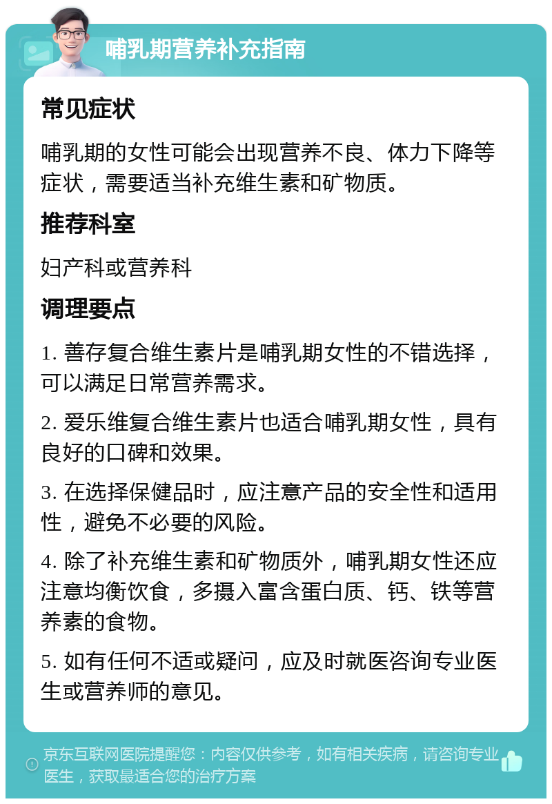 哺乳期营养补充指南 常见症状 哺乳期的女性可能会出现营养不良、体力下降等症状，需要适当补充维生素和矿物质。 推荐科室 妇产科或营养科 调理要点 1. 善存复合维生素片是哺乳期女性的不错选择，可以满足日常营养需求。 2. 爱乐维复合维生素片也适合哺乳期女性，具有良好的口碑和效果。 3. 在选择保健品时，应注意产品的安全性和适用性，避免不必要的风险。 4. 除了补充维生素和矿物质外，哺乳期女性还应注意均衡饮食，多摄入富含蛋白质、钙、铁等营养素的食物。 5. 如有任何不适或疑问，应及时就医咨询专业医生或营养师的意见。