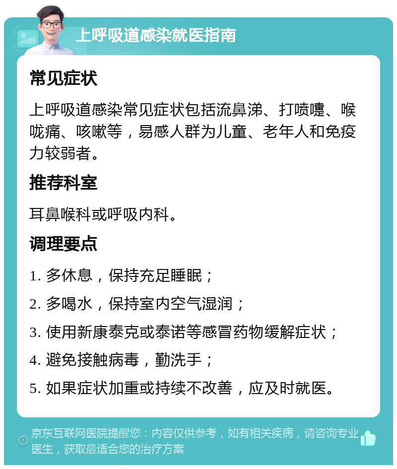 上呼吸道感染就医指南 常见症状 上呼吸道感染常见症状包括流鼻涕、打喷嚏、喉咙痛、咳嗽等，易感人群为儿童、老年人和免疫力较弱者。 推荐科室 耳鼻喉科或呼吸内科。 调理要点 1. 多休息，保持充足睡眠； 2. 多喝水，保持室内空气湿润； 3. 使用新康泰克或泰诺等感冒药物缓解症状； 4. 避免接触病毒，勤洗手； 5. 如果症状加重或持续不改善，应及时就医。