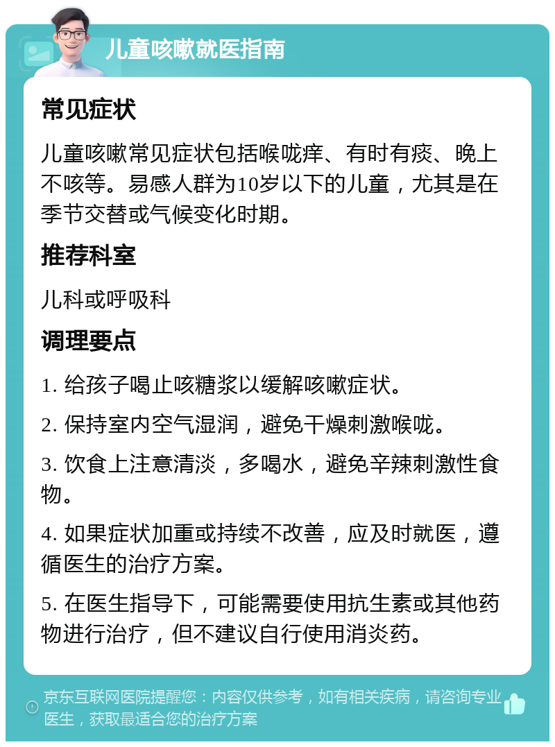 儿童咳嗽就医指南 常见症状 儿童咳嗽常见症状包括喉咙痒、有时有痰、晚上不咳等。易感人群为10岁以下的儿童，尤其是在季节交替或气候变化时期。 推荐科室 儿科或呼吸科 调理要点 1. 给孩子喝止咳糖浆以缓解咳嗽症状。 2. 保持室内空气湿润，避免干燥刺激喉咙。 3. 饮食上注意清淡，多喝水，避免辛辣刺激性食物。 4. 如果症状加重或持续不改善，应及时就医，遵循医生的治疗方案。 5. 在医生指导下，可能需要使用抗生素或其他药物进行治疗，但不建议自行使用消炎药。