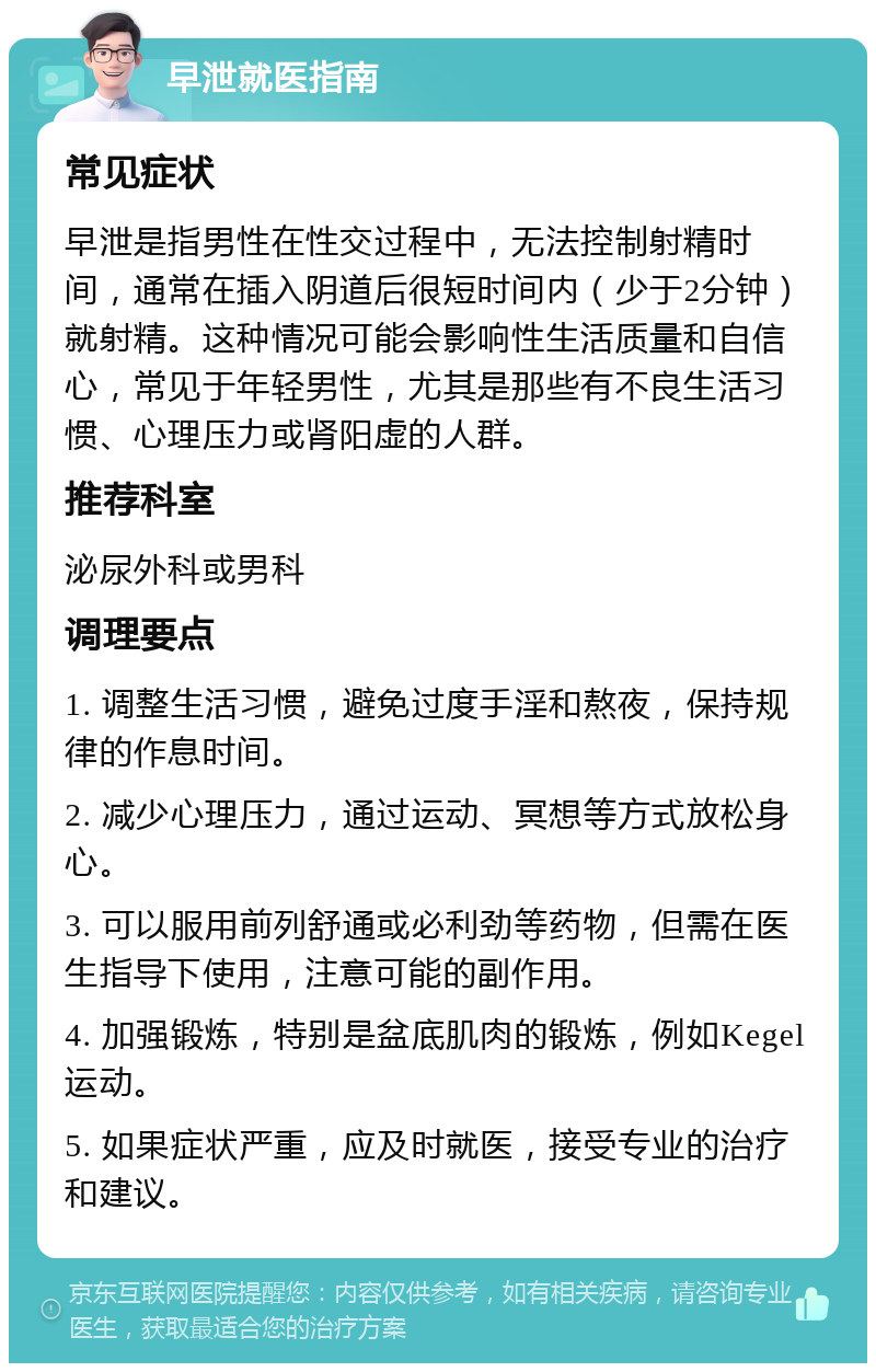 早泄就医指南 常见症状 早泄是指男性在性交过程中，无法控制射精时间，通常在插入阴道后很短时间内（少于2分钟）就射精。这种情况可能会影响性生活质量和自信心，常见于年轻男性，尤其是那些有不良生活习惯、心理压力或肾阳虚的人群。 推荐科室 泌尿外科或男科 调理要点 1. 调整生活习惯，避免过度手淫和熬夜，保持规律的作息时间。 2. 减少心理压力，通过运动、冥想等方式放松身心。 3. 可以服用前列舒通或必利劲等药物，但需在医生指导下使用，注意可能的副作用。 4. 加强锻炼，特别是盆底肌肉的锻炼，例如Kegel运动。 5. 如果症状严重，应及时就医，接受专业的治疗和建议。