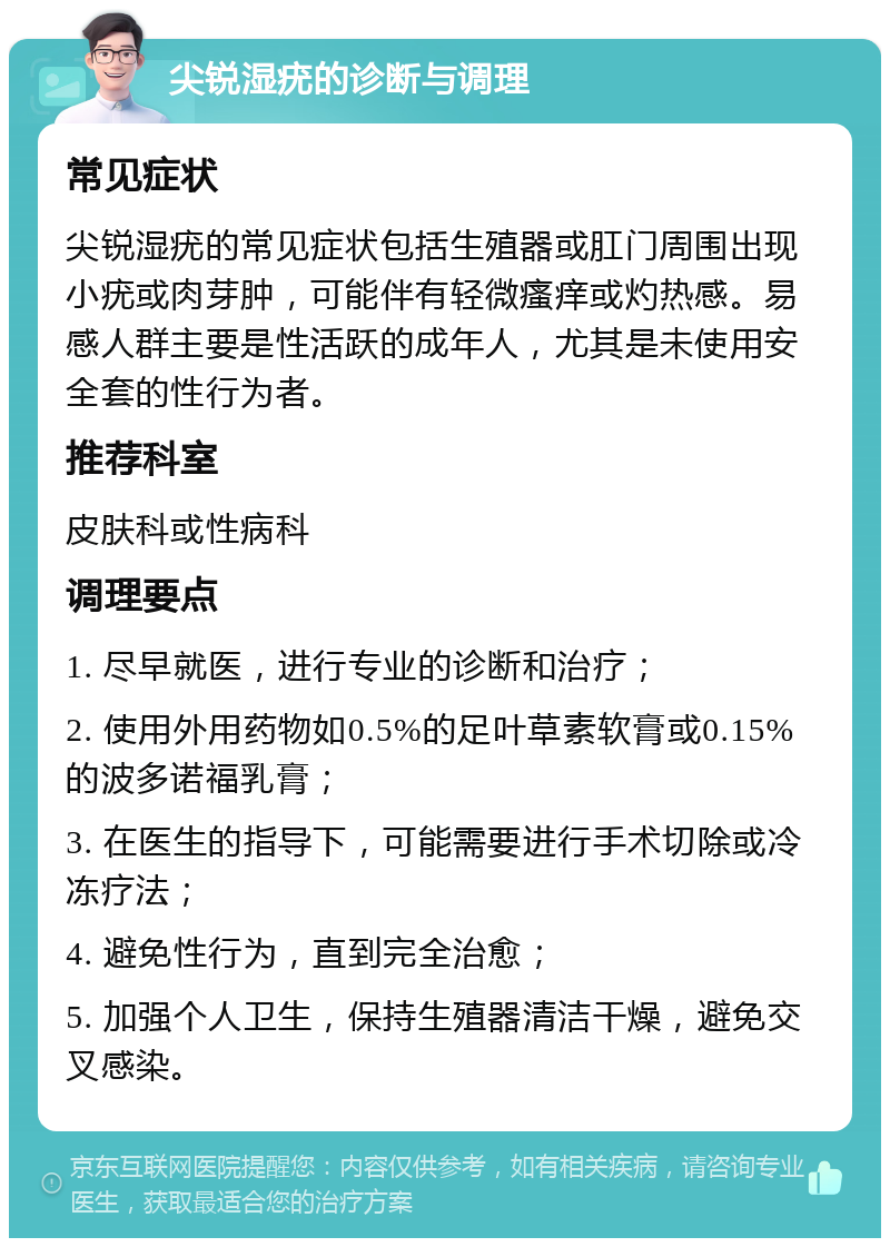 尖锐湿疣的诊断与调理 常见症状 尖锐湿疣的常见症状包括生殖器或肛门周围出现小疣或肉芽肿，可能伴有轻微瘙痒或灼热感。易感人群主要是性活跃的成年人，尤其是未使用安全套的性行为者。 推荐科室 皮肤科或性病科 调理要点 1. 尽早就医，进行专业的诊断和治疗； 2. 使用外用药物如0.5%的足叶草素软膏或0.15%的波多诺福乳膏； 3. 在医生的指导下，可能需要进行手术切除或冷冻疗法； 4. 避免性行为，直到完全治愈； 5. 加强个人卫生，保持生殖器清洁干燥，避免交叉感染。