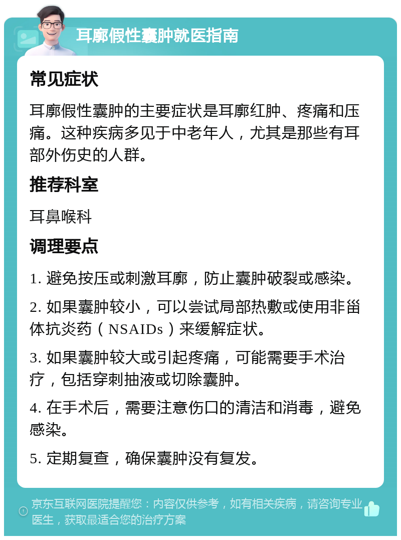 耳廓假性囊肿就医指南 常见症状 耳廓假性囊肿的主要症状是耳廓红肿、疼痛和压痛。这种疾病多见于中老年人，尤其是那些有耳部外伤史的人群。 推荐科室 耳鼻喉科 调理要点 1. 避免按压或刺激耳廓，防止囊肿破裂或感染。 2. 如果囊肿较小，可以尝试局部热敷或使用非甾体抗炎药（NSAIDs）来缓解症状。 3. 如果囊肿较大或引起疼痛，可能需要手术治疗，包括穿刺抽液或切除囊肿。 4. 在手术后，需要注意伤口的清洁和消毒，避免感染。 5. 定期复查，确保囊肿没有复发。