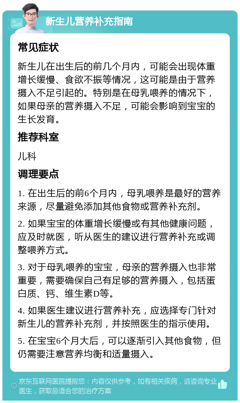 新生儿营养补充指南 常见症状 新生儿在出生后的前几个月内，可能会出现体重增长缓慢、食欲不振等情况，这可能是由于营养摄入不足引起的。特别是在母乳喂养的情况下，如果母亲的营养摄入不足，可能会影响到宝宝的生长发育。 推荐科室 儿科 调理要点 1. 在出生后的前6个月内，母乳喂养是最好的营养来源，尽量避免添加其他食物或营养补充剂。 2. 如果宝宝的体重增长缓慢或有其他健康问题，应及时就医，听从医生的建议进行营养补充或调整喂养方式。 3. 对于母乳喂养的宝宝，母亲的营养摄入也非常重要，需要确保自己有足够的营养摄入，包括蛋白质、钙、维生素D等。 4. 如果医生建议进行营养补充，应选择专门针对新生儿的营养补充剂，并按照医生的指示使用。 5. 在宝宝6个月大后，可以逐渐引入其他食物，但仍需要注意营养均衡和适量摄入。