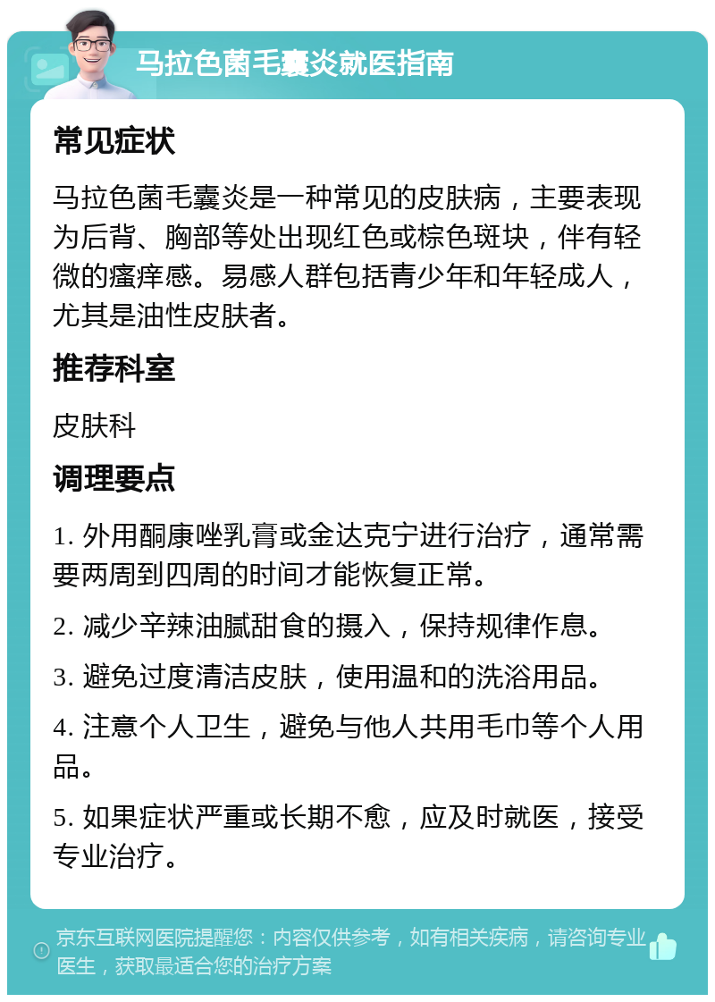 马拉色菌毛囊炎就医指南 常见症状 马拉色菌毛囊炎是一种常见的皮肤病，主要表现为后背、胸部等处出现红色或棕色斑块，伴有轻微的瘙痒感。易感人群包括青少年和年轻成人，尤其是油性皮肤者。 推荐科室 皮肤科 调理要点 1. 外用酮康唑乳膏或金达克宁进行治疗，通常需要两周到四周的时间才能恢复正常。 2. 减少辛辣油腻甜食的摄入，保持规律作息。 3. 避免过度清洁皮肤，使用温和的洗浴用品。 4. 注意个人卫生，避免与他人共用毛巾等个人用品。 5. 如果症状严重或长期不愈，应及时就医，接受专业治疗。