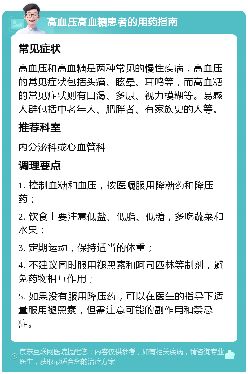 高血压高血糖患者的用药指南 常见症状 高血压和高血糖是两种常见的慢性疾病，高血压的常见症状包括头痛、眩晕、耳鸣等，而高血糖的常见症状则有口渴、多尿、视力模糊等。易感人群包括中老年人、肥胖者、有家族史的人等。 推荐科室 内分泌科或心血管科 调理要点 1. 控制血糖和血压，按医嘱服用降糖药和降压药； 2. 饮食上要注意低盐、低脂、低糖，多吃蔬菜和水果； 3. 定期运动，保持适当的体重； 4. 不建议同时服用褪黑素和阿司匹林等制剂，避免药物相互作用； 5. 如果没有服用降压药，可以在医生的指导下适量服用褪黑素，但需注意可能的副作用和禁忌症。