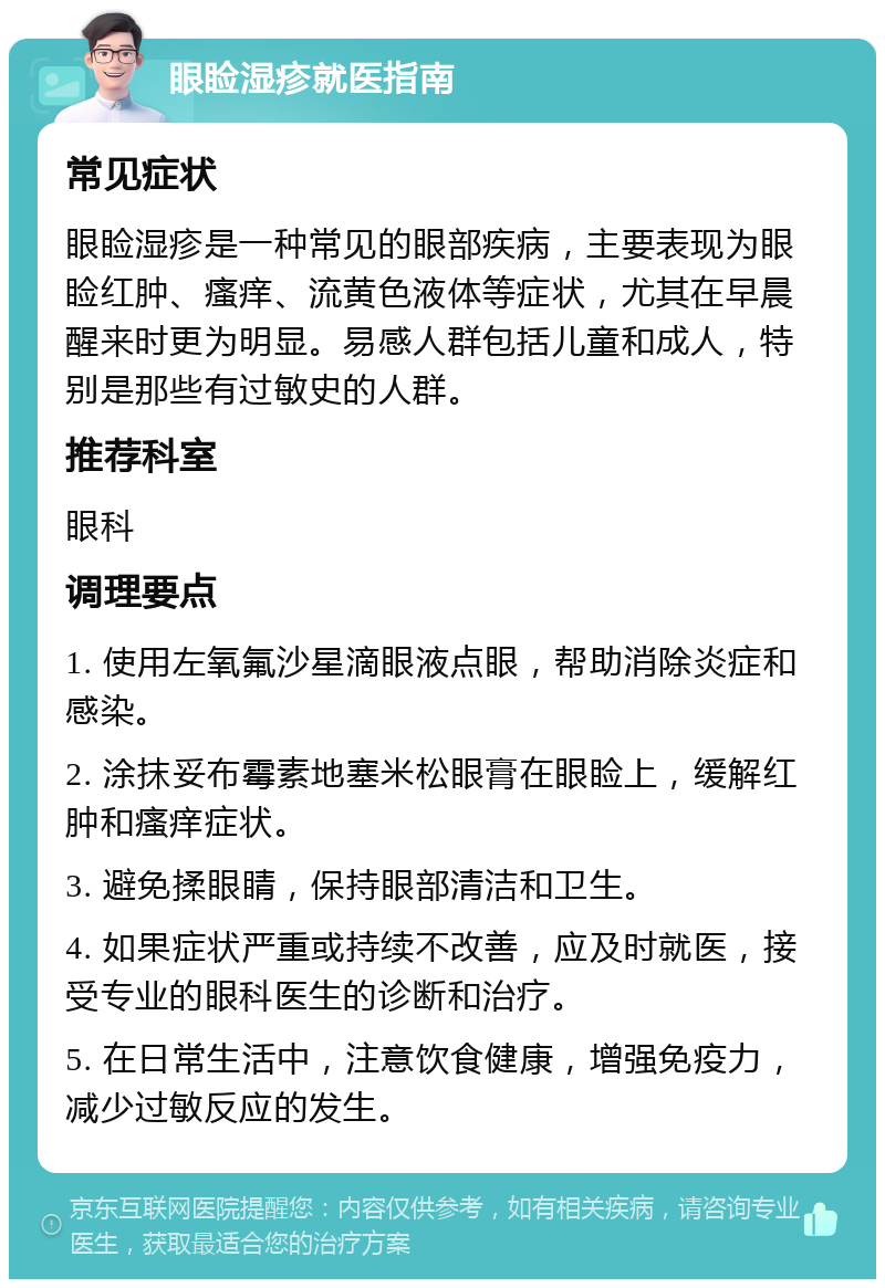 眼睑湿疹就医指南 常见症状 眼睑湿疹是一种常见的眼部疾病，主要表现为眼睑红肿、瘙痒、流黄色液体等症状，尤其在早晨醒来时更为明显。易感人群包括儿童和成人，特别是那些有过敏史的人群。 推荐科室 眼科 调理要点 1. 使用左氧氟沙星滴眼液点眼，帮助消除炎症和感染。 2. 涂抹妥布霉素地塞米松眼膏在眼睑上，缓解红肿和瘙痒症状。 3. 避免揉眼睛，保持眼部清洁和卫生。 4. 如果症状严重或持续不改善，应及时就医，接受专业的眼科医生的诊断和治疗。 5. 在日常生活中，注意饮食健康，增强免疫力，减少过敏反应的发生。