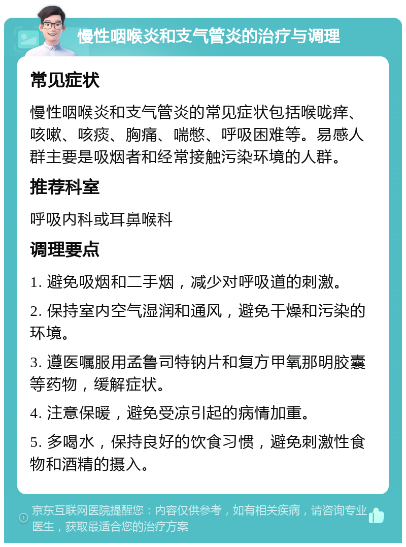 慢性咽喉炎和支气管炎的治疗与调理 常见症状 慢性咽喉炎和支气管炎的常见症状包括喉咙痒、咳嗽、咳痰、胸痛、喘憋、呼吸困难等。易感人群主要是吸烟者和经常接触污染环境的人群。 推荐科室 呼吸内科或耳鼻喉科 调理要点 1. 避免吸烟和二手烟，减少对呼吸道的刺激。 2. 保持室内空气湿润和通风，避免干燥和污染的环境。 3. 遵医嘱服用孟鲁司特钠片和复方甲氧那明胶囊等药物，缓解症状。 4. 注意保暖，避免受凉引起的病情加重。 5. 多喝水，保持良好的饮食习惯，避免刺激性食物和酒精的摄入。