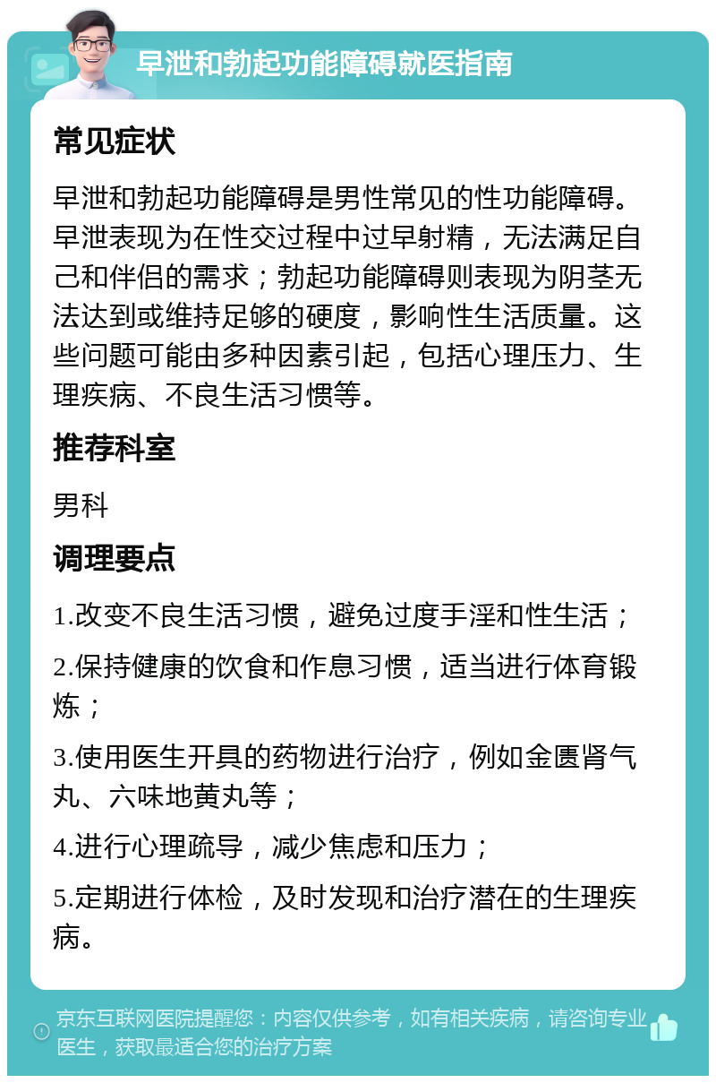 早泄和勃起功能障碍就医指南 常见症状 早泄和勃起功能障碍是男性常见的性功能障碍。早泄表现为在性交过程中过早射精，无法满足自己和伴侣的需求；勃起功能障碍则表现为阴茎无法达到或维持足够的硬度，影响性生活质量。这些问题可能由多种因素引起，包括心理压力、生理疾病、不良生活习惯等。 推荐科室 男科 调理要点 1.改变不良生活习惯，避免过度手淫和性生活； 2.保持健康的饮食和作息习惯，适当进行体育锻炼； 3.使用医生开具的药物进行治疗，例如金匮肾气丸、六味地黄丸等； 4.进行心理疏导，减少焦虑和压力； 5.定期进行体检，及时发现和治疗潜在的生理疾病。