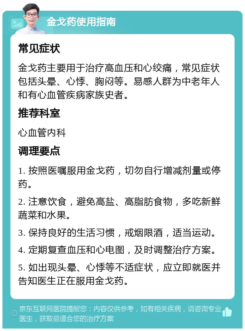 金戈药使用指南 常见症状 金戈药主要用于治疗高血压和心绞痛，常见症状包括头晕、心悸、胸闷等。易感人群为中老年人和有心血管疾病家族史者。 推荐科室 心血管内科 调理要点 1. 按照医嘱服用金戈药，切勿自行增减剂量或停药。 2. 注意饮食，避免高盐、高脂肪食物，多吃新鲜蔬菜和水果。 3. 保持良好的生活习惯，戒烟限酒，适当运动。 4. 定期复查血压和心电图，及时调整治疗方案。 5. 如出现头晕、心悸等不适症状，应立即就医并告知医生正在服用金戈药。