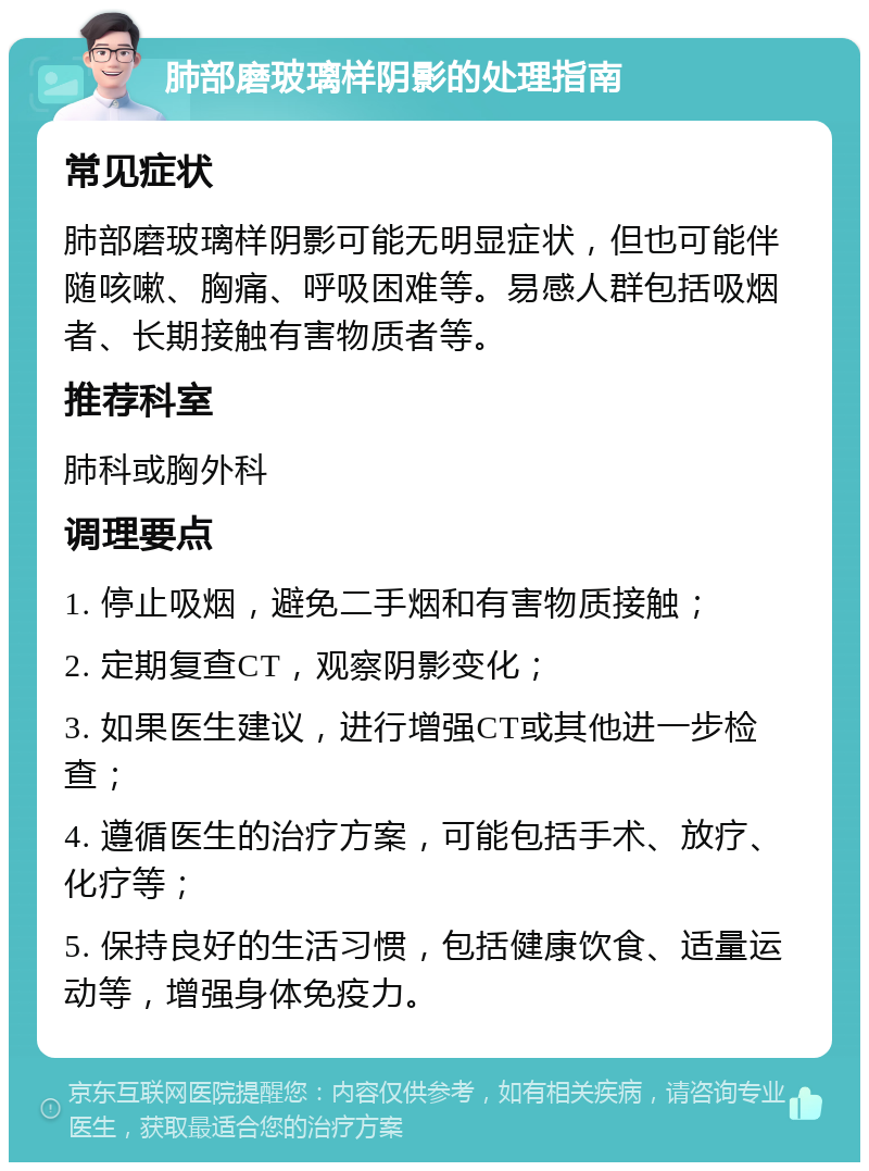 肺部磨玻璃样阴影的处理指南 常见症状 肺部磨玻璃样阴影可能无明显症状，但也可能伴随咳嗽、胸痛、呼吸困难等。易感人群包括吸烟者、长期接触有害物质者等。 推荐科室 肺科或胸外科 调理要点 1. 停止吸烟，避免二手烟和有害物质接触； 2. 定期复查CT，观察阴影变化； 3. 如果医生建议，进行增强CT或其他进一步检查； 4. 遵循医生的治疗方案，可能包括手术、放疗、化疗等； 5. 保持良好的生活习惯，包括健康饮食、适量运动等，增强身体免疫力。