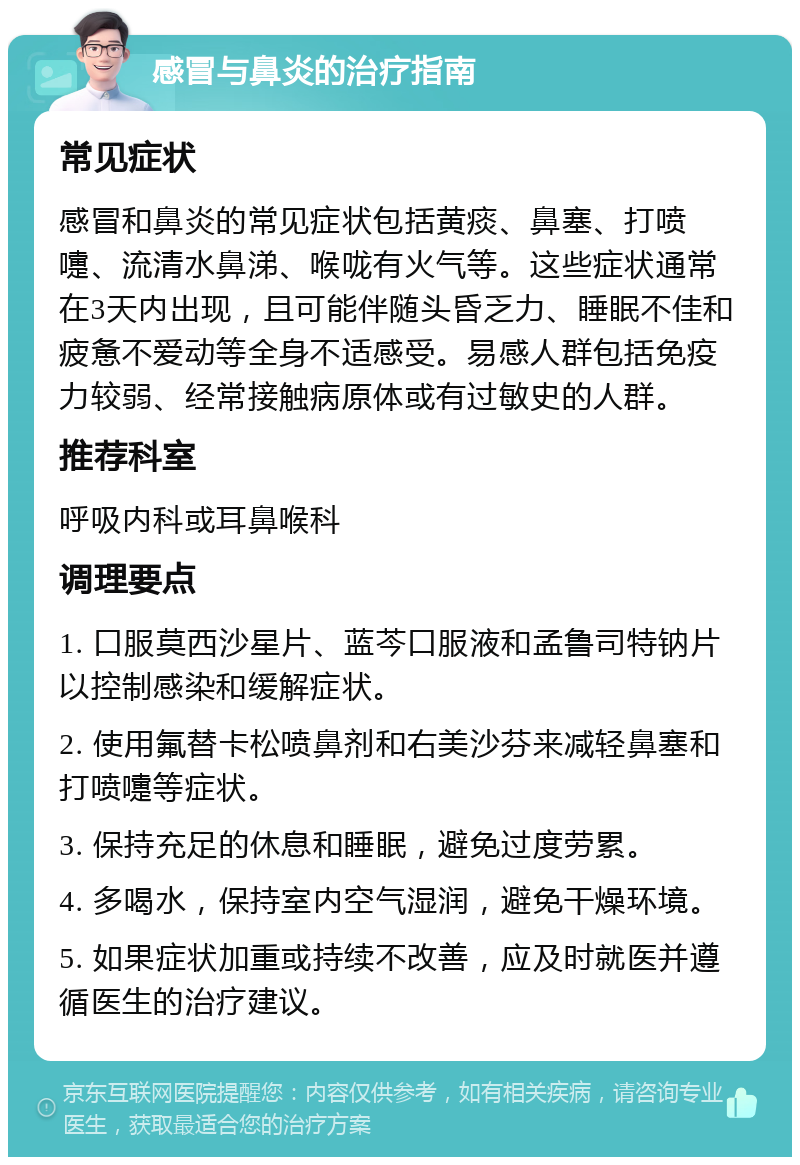 感冒与鼻炎的治疗指南 常见症状 感冒和鼻炎的常见症状包括黄痰、鼻塞、打喷嚏、流清水鼻涕、喉咙有火气等。这些症状通常在3天内出现，且可能伴随头昏乏力、睡眠不佳和疲惫不爱动等全身不适感受。易感人群包括免疫力较弱、经常接触病原体或有过敏史的人群。 推荐科室 呼吸内科或耳鼻喉科 调理要点 1. 口服莫西沙星片、蓝芩口服液和孟鲁司特钠片以控制感染和缓解症状。 2. 使用氟替卡松喷鼻剂和右美沙芬来减轻鼻塞和打喷嚏等症状。 3. 保持充足的休息和睡眠，避免过度劳累。 4. 多喝水，保持室内空气湿润，避免干燥环境。 5. 如果症状加重或持续不改善，应及时就医并遵循医生的治疗建议。