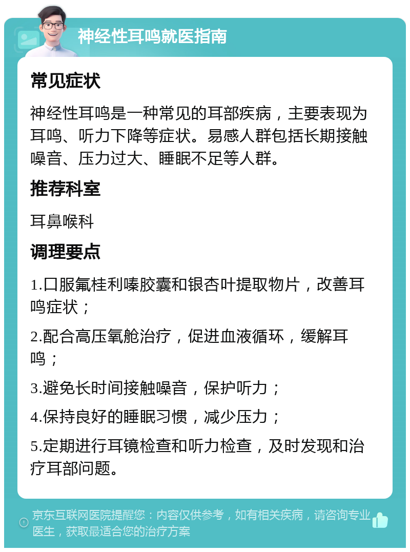 神经性耳鸣就医指南 常见症状 神经性耳鸣是一种常见的耳部疾病，主要表现为耳鸣、听力下降等症状。易感人群包括长期接触噪音、压力过大、睡眠不足等人群。 推荐科室 耳鼻喉科 调理要点 1.口服氟桂利嗪胶囊和银杏叶提取物片，改善耳鸣症状； 2.配合高压氧舱治疗，促进血液循环，缓解耳鸣； 3.避免长时间接触噪音，保护听力； 4.保持良好的睡眠习惯，减少压力； 5.定期进行耳镜检查和听力检查，及时发现和治疗耳部问题。