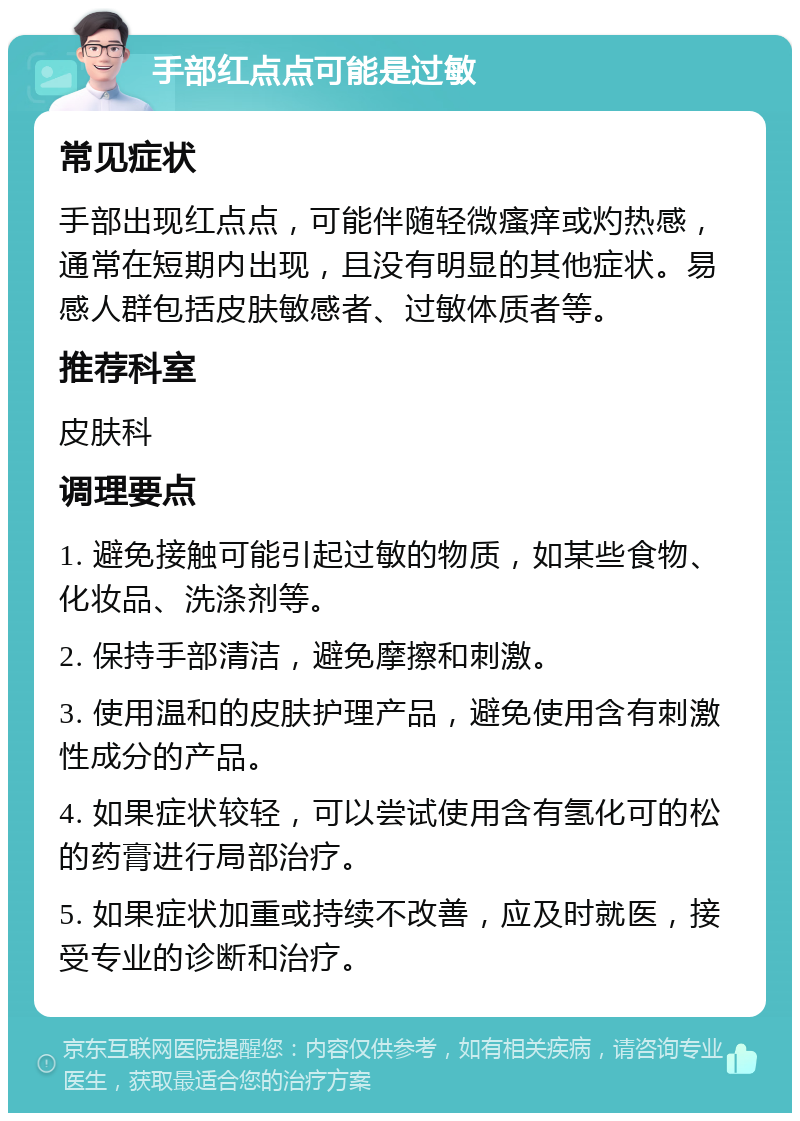 手部红点点可能是过敏 常见症状 手部出现红点点，可能伴随轻微瘙痒或灼热感，通常在短期内出现，且没有明显的其他症状。易感人群包括皮肤敏感者、过敏体质者等。 推荐科室 皮肤科 调理要点 1. 避免接触可能引起过敏的物质，如某些食物、化妆品、洗涤剂等。 2. 保持手部清洁，避免摩擦和刺激。 3. 使用温和的皮肤护理产品，避免使用含有刺激性成分的产品。 4. 如果症状较轻，可以尝试使用含有氢化可的松的药膏进行局部治疗。 5. 如果症状加重或持续不改善，应及时就医，接受专业的诊断和治疗。