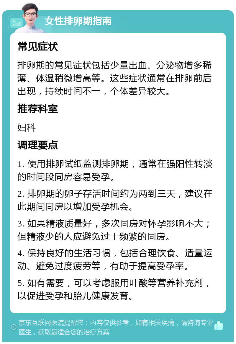 女性排卵期指南 常见症状 排卵期的常见症状包括少量出血、分泌物增多稀薄、体温稍微增高等。这些症状通常在排卵前后出现，持续时间不一，个体差异较大。 推荐科室 妇科 调理要点 1. 使用排卵试纸监测排卵期，通常在强阳性转淡的时间段同房容易受孕。 2. 排卵期的卵子存活时间约为两到三天，建议在此期间同房以增加受孕机会。 3. 如果精液质量好，多次同房对怀孕影响不大；但精液少的人应避免过于频繁的同房。 4. 保持良好的生活习惯，包括合理饮食、适量运动、避免过度疲劳等，有助于提高受孕率。 5. 如有需要，可以考虑服用叶酸等营养补充剂，以促进受孕和胎儿健康发育。