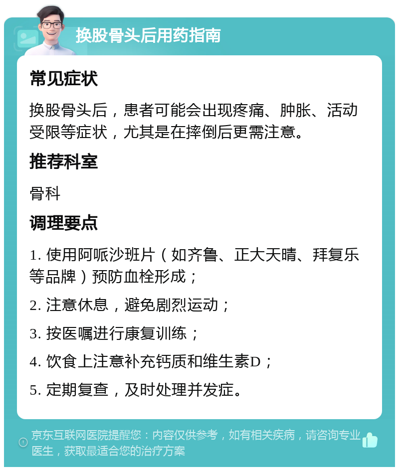 换股骨头后用药指南 常见症状 换股骨头后，患者可能会出现疼痛、肿胀、活动受限等症状，尤其是在摔倒后更需注意。 推荐科室 骨科 调理要点 1. 使用阿哌沙班片（如齐鲁、正大天晴、拜复乐等品牌）预防血栓形成； 2. 注意休息，避免剧烈运动； 3. 按医嘱进行康复训练； 4. 饮食上注意补充钙质和维生素D； 5. 定期复查，及时处理并发症。