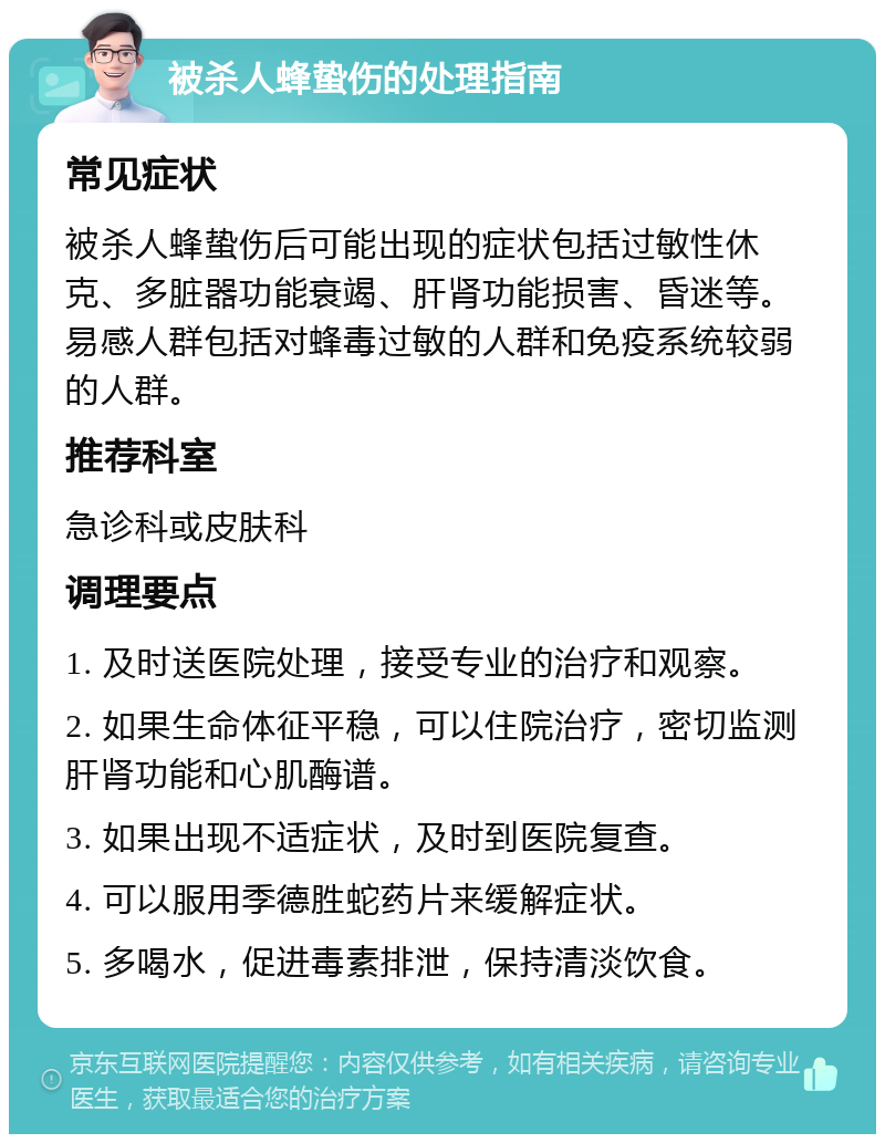 被杀人蜂蛰伤的处理指南 常见症状 被杀人蜂蛰伤后可能出现的症状包括过敏性休克、多脏器功能衰竭、肝肾功能损害、昏迷等。易感人群包括对蜂毒过敏的人群和免疫系统较弱的人群。 推荐科室 急诊科或皮肤科 调理要点 1. 及时送医院处理，接受专业的治疗和观察。 2. 如果生命体征平稳，可以住院治疗，密切监测肝肾功能和心肌酶谱。 3. 如果出现不适症状，及时到医院复查。 4. 可以服用季德胜蛇药片来缓解症状。 5. 多喝水，促进毒素排泄，保持清淡饮食。