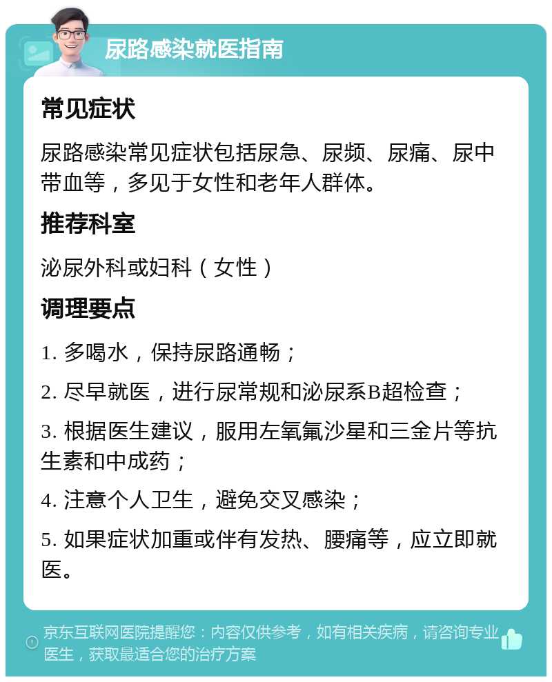 尿路感染就医指南 常见症状 尿路感染常见症状包括尿急、尿频、尿痛、尿中带血等，多见于女性和老年人群体。 推荐科室 泌尿外科或妇科（女性） 调理要点 1. 多喝水，保持尿路通畅； 2. 尽早就医，进行尿常规和泌尿系B超检查； 3. 根据医生建议，服用左氧氟沙星和三金片等抗生素和中成药； 4. 注意个人卫生，避免交叉感染； 5. 如果症状加重或伴有发热、腰痛等，应立即就医。