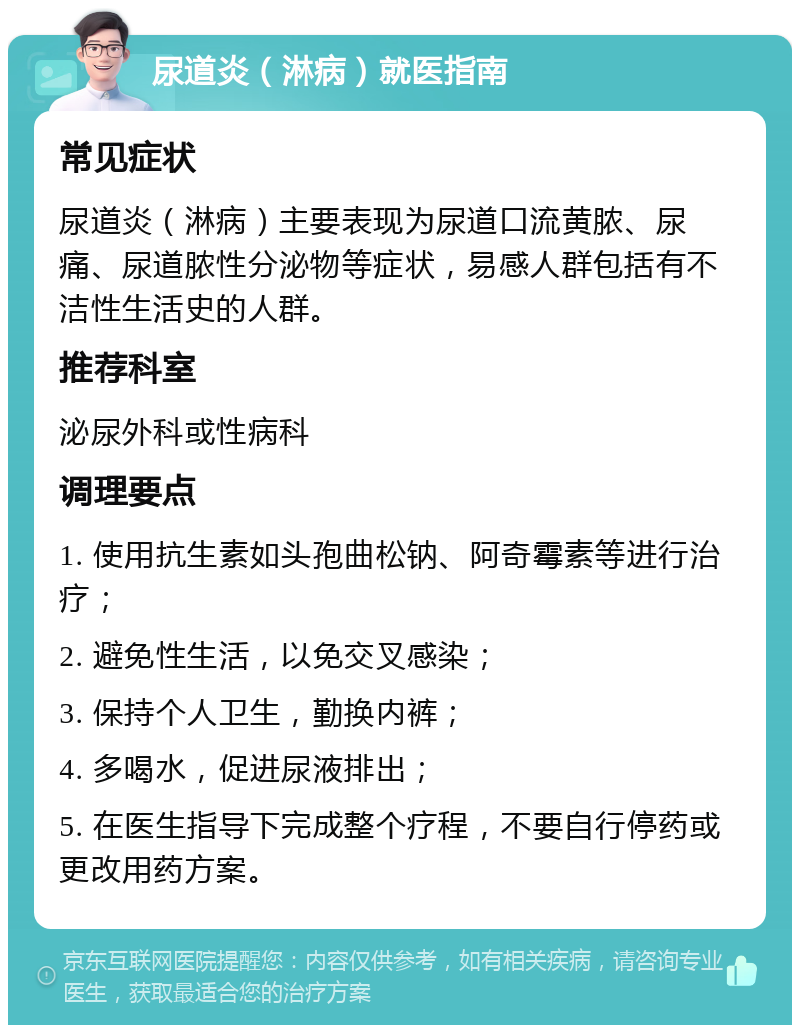 尿道炎（淋病）就医指南 常见症状 尿道炎（淋病）主要表现为尿道口流黄脓、尿痛、尿道脓性分泌物等症状，易感人群包括有不洁性生活史的人群。 推荐科室 泌尿外科或性病科 调理要点 1. 使用抗生素如头孢曲松钠、阿奇霉素等进行治疗； 2. 避免性生活，以免交叉感染； 3. 保持个人卫生，勤换内裤； 4. 多喝水，促进尿液排出； 5. 在医生指导下完成整个疗程，不要自行停药或更改用药方案。